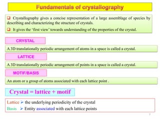  Crystallography gives a concise representation of a large assemblage of species by
describing and characterizing the structure of crystals.
 It gives the ‘first view’ towards understanding of the properties of the crystal.
CRYSTAL
A 3D translationally periodic arrangement of atoms in a space is called a crystal.
LATTICE
A 3D translationally periodic arrangement of points in a space is called a crystal.
Crystal = lattice + motif
MOTIF/BASIS
An atom or a group of atoms associated with each lattice point .
Lattice  the underlying periodicity of the crystal
Basis  Entity associated with each lattice points
7
 