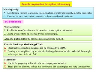 Why sectioning?
1. Size limitation of specimen to be examined under optical microscope.
2. Locate area needs to be selected from a large sample.
Metallography:
 A systematic method to examine microstructure of materials (mainly metallic materials).
 Can also be used to examine ceramics, polymers and semiconductors.
Abrasive Cutting: It is the most common sectioning method.
(1) Sectioning
Electric Discharge Machining (EDM):
 Electrically conductive materials can be produced via EDM.
 Cutting is accomplished by an electric discharge between an electrode and the sample
submerged in a dielectric fluid.
Microtomy:
 Useful for preparing soft materials such as polymer samples.
 Steel, glass or diamond knives in a microtome can cut samples into very thin sections.
76
 