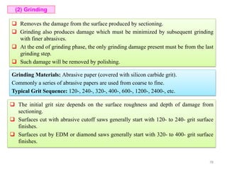  Removes the damage from the surface produced by sectioning.
 Grinding also produces damage which must be minimized by subsequent grinding
with finer abrasives.
 At the end of grinding phase, the only grinding damage present must be from the last
grinding step.
 Such damage will be removed by polishing.
(2) Grinding
Grinding Materials: Abrasive paper (covered with silicon carbide grit).
Commonly a series of abrasive papers are used from coarse to fine.
Typical Grit Sequence: 120-, 240-, 320-, 400-, 600-, 1200-, 2400-, etc.
 The initial grit size depends on the surface roughness and depth of damage from
sectioning.
 Surfaces cut with abrasive cutoff saws generally start with 120- to 240- grit surface
finishes.
 Surfaces cut by EDM or diamond saws generally start with 320- to 400- grit surface
finishes.
78
 