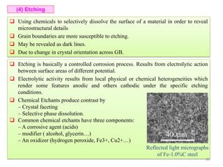  Using chemicals to selectively dissolve the surface of a material in order to reveal
microstructural details
 Grain boundaries are more susceptible to etching.
 May be revealed as dark lines.
 Due to change in crystal orientation across GB.
(4) Etching
 Etching is basically a controlled corrosion process. Results from electrolytic action
between surface areas of different potential.
 Electrolytic activity results from local physical or chemical heterogeneities which
render some features anodic and others cathodic under the specific etching
conditions.
 Chemical Etchants produce contrast by
– Crystal faceting
– Selective phase dissolution.
 Common chemical etchants have three components:
– A corrosive agent (acids)
– modifier ( alcohol, glycerin…)
– An oxidizer (hydrogen peroxide, Fe3+, Cu2+…)
Reflected light micrographs
of Fe-1.0%C steel
80
 