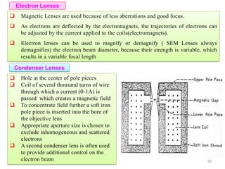  Magnetic Lenses are used because of less aberrations and good focus.
 As electrons are deflected by the electromagnets, the trajectories of electrons can
be adjusted by the current applied to the coils(electromagnets).
 Electron lenses can be used to magnify or demagnify ( SEM Lenses always
demagnifies) the electron beam diameter, because their strength is variable, which
results in a variable focal length
Electron Lenses
Condenser Lenses
 Hole at the center of pole pieces
 Coil of several thousand turns of wire
through which a current (0-1A) is
passed which creates a magnetic field
 To concentrate field further a soft iron
pole piece is inserted into the bore of
the objective lens
 Appropriate aperture size is chosen to
exclude inhomogeneous and scattered
electrons
 A second condenser lens is often used
to provide additional control on the
electron beam 93
 