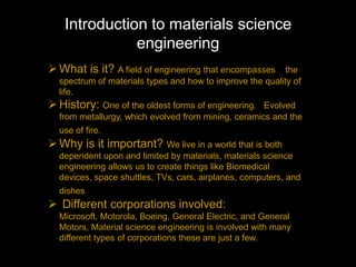 Introduction to materials science
              engineering
 What is it? A field of engineering that encompasses      the
  spectrum of materials types and how to improve the quality of
  life.
 History: One of the oldest forms of engineering.   Evolved
  from metallurgy, which evolved from mining, ceramics and the
  use of fire.
 Why is it important? We live in a world that is both
  dependent upon and limited by materials, materials science
  engineering allows us to create things like Biomedical
  devices, space shuttles, TVs, cars, airplanes, computers, and
  dishes
 Different corporations involved:
  Microsoft, Motorola, Boeing, General Electric, and General
  Motors, Material science engineering is involved with many
  different types of corporations these are just a few.
 