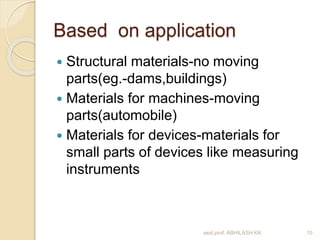 Based on application 
 Structural materials-no moving 
parts(eg.-dams,buildings) 
 Materials for machines-moving 
parts(automobile) 
 Materials for devices-materials for 
small parts of devices like measuring 
instruments 
asst.prof. ABHILASH KK 10 
 