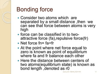 Bonding force 
 Consider two atoms which are 
separated by a small distance ,then we 
can see that force between atoms is very 
high 
 force can be classified in to two-attractive 
force (fa),repulsive force(fr) 
 Net force fn= fa+fr 
 At the point where net force equal to 
zero is known as point of equilibrium 
where fa and fr balance each other 
 Here the distance between centers of 
two atoms(equilibrium state) is known as 
bond length ,denoted as r0 
asst.prof. ABHILASH KK 11 
 