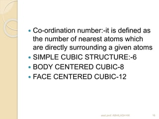  Co-ordination number:-it is defined as 
the number of nearest atoms which 
are directly surrounding a given atoms 
 SIMPLE CUBIC STRUCTURE:-6 
 BODY CENTERED CUBIC-8 
 FACE CENTERED CUBIC-12 
asst.prof. ABHILASH KK 16 
 
