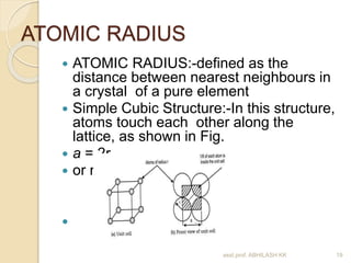 ATOMIC RADIUS 
 ATOMIC RADIUS:-defined as the 
distance between nearest neighbours in 
a crystal of a pure element 
 Simple Cubic Structure:-In this structure, 
atoms touch each other along the 
lattice, as shown in Fig. 
 a = 2r 
 or r = a/2 
 SC 
asst.prof. ABHILASH KK 19 
 
