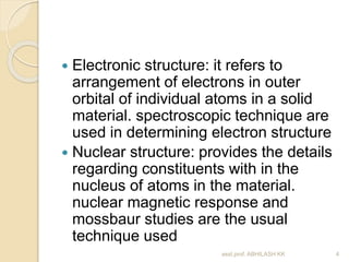  Electronic structure: it refers to 
arrangement of electrons in outer 
orbital of individual atoms in a solid 
material. spectroscopic technique are 
used in determining electron structure 
 Nuclear structure: provides the details 
regarding constituents with in the 
nucleus of atoms in the material. 
nuclear magnetic response and 
mossbaur studies are the usual 
technique used 
asst.prof. ABHILASH KK 4 
 