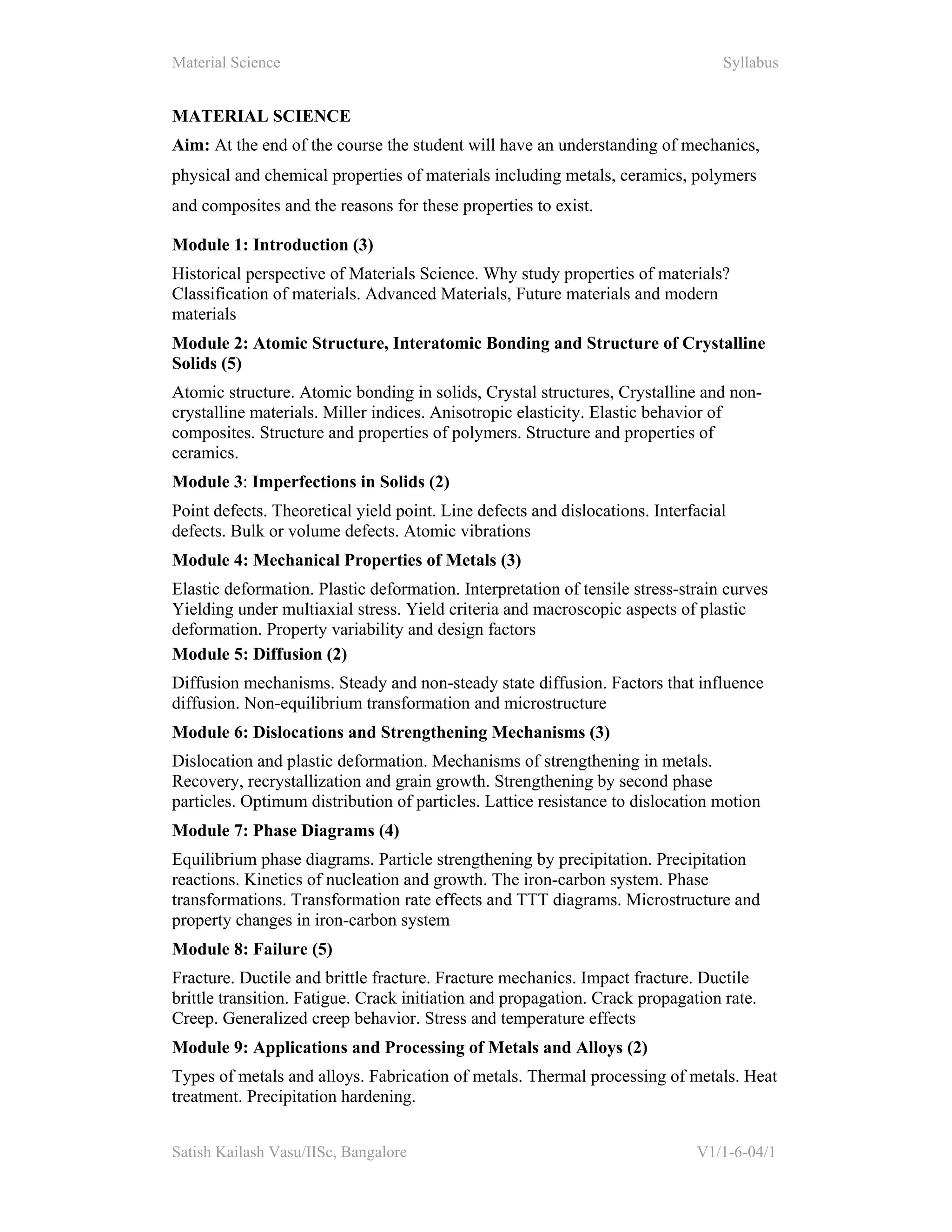 Material Science Syllabus
Satish Kailash Vasu/IISc, Bangalore V1/1-6-04/1
MATERIAL SCIENCE
Aim: At the end of the course the student will have an understanding of mechanics,
physical and chemical properties of materials including metals, ceramics, polymers
and composites and the reasons for these properties to exist.
Module 1: Introduction (3)
Historical perspective of Materials Science. Why study properties of materials?
Classification of materials. Advanced Materials, Future materials and modern
materials
Module 2: Atomic Structure, Interatomic Bonding and Structure of Crystalline
Solids (5)
Atomic structure. Atomic bonding in solids, Crystal structures, Crystalline and non-
crystalline materials. Miller indices. Anisotropic elasticity. Elastic behavior of
composites. Structure and properties of polymers. Structure and properties of
ceramics.
Module 3: Imperfections in Solids (2)
Point defects. Theoretical yield point. Line defects and dislocations. Interfacial
defects. Bulk or volume defects. Atomic vibrations
Module 4: Mechanical Properties of Metals (3)
Elastic deformation. Plastic deformation. Interpretation of tensile stress-strain curves
Yielding under multiaxial stress. Yield criteria and macroscopic aspects of plastic
deformation. Property variability and design factors
Module 5: Diffusion (2)
Diffusion mechanisms. Steady and non-steady state diffusion. Factors that influence
diffusion. Non-equilibrium transformation and microstructure
Module 6: Dislocations and Strengthening Mechanisms (3)
Dislocation and plastic deformation. Mechanisms of strengthening in metals.
Recovery, recrystallization and grain growth. Strengthening by second phase
particles. Optimum distribution of particles. Lattice resistance to dislocation motion
Module 7: Phase Diagrams (4)
Equilibrium phase diagrams. Particle strengthening by precipitation. Precipitation
reactions. Kinetics of nucleation and growth. The iron-carbon system. Phase
transformations. Transformation rate effects and TTT diagrams. Microstructure and
property changes in iron-carbon system
Module 8: Failure (5)
Fracture. Ductile and brittle fracture. Fracture mechanics. Impact fracture. Ductile
brittle transition. Fatigue. Crack initiation and propagation. Crack propagation rate.
Creep. Generalized creep behavior. Stress and temperature effects
Module 9: Applications and Processing of Metals and Alloys (2)
Types of metals and alloys. Fabrication of metals. Thermal processing of metals. Heat
treatment. Precipitation hardening.
 