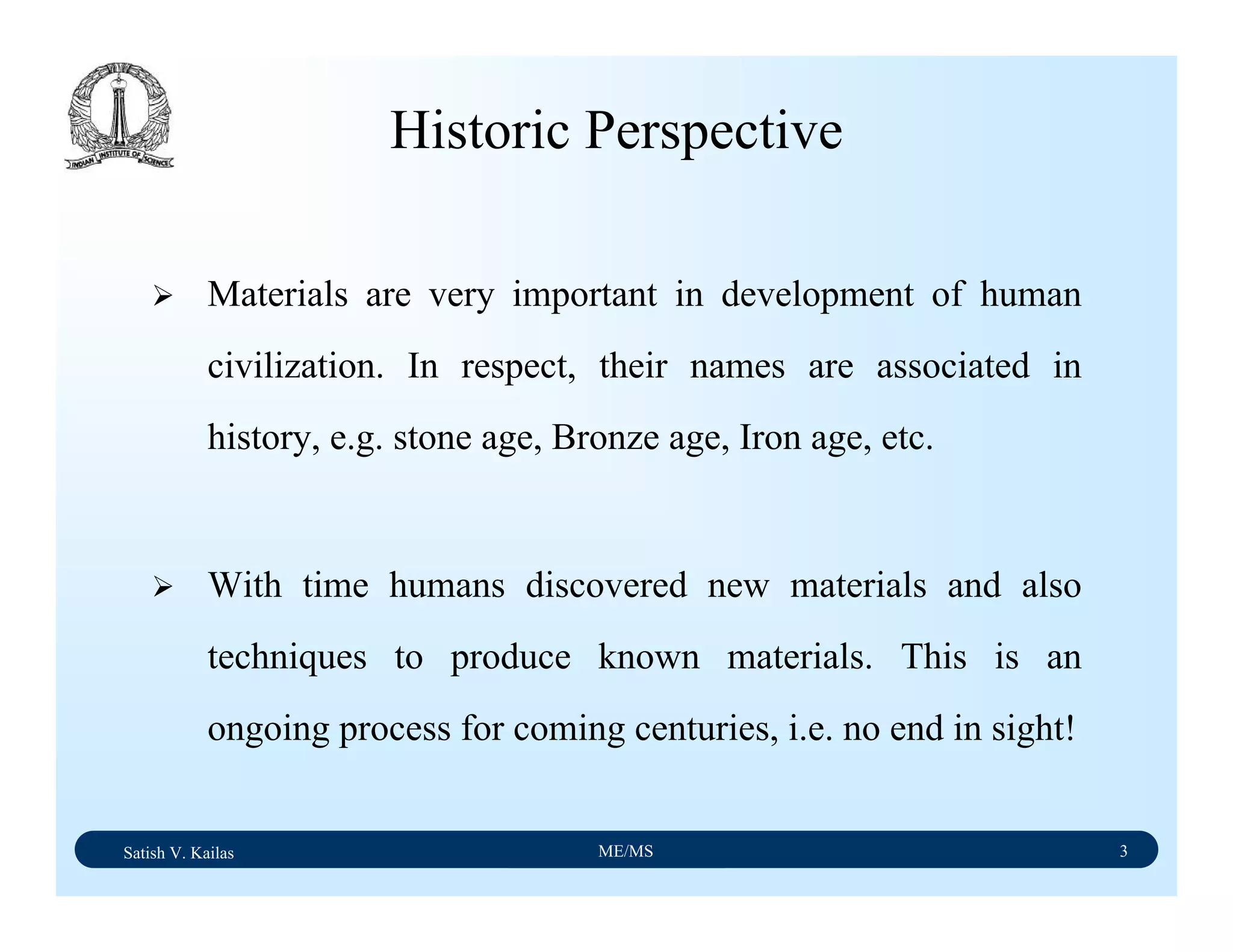Satish V. Kailas ME/MS 3
Historic Perspective
Materials are very important in development of human
civilization. In respect, their names are associated in
history, e.g. stone age, Bronze age, Iron age, etc.
With time humans discovered new materials and also
techniques to produce known materials. This is an
ongoing process for coming centuries, i.e. no end in sight!
 