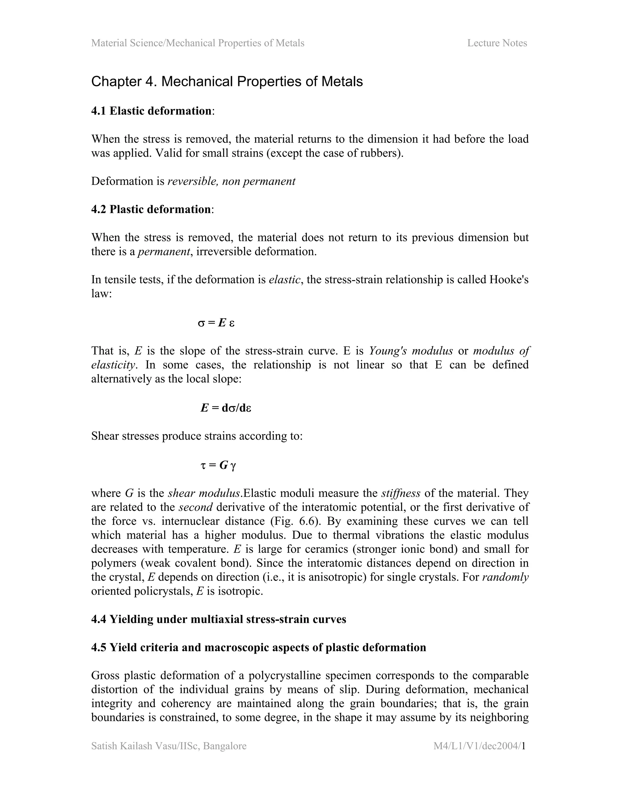 Material Science/Mechanical Properties of Metals Lecture Notes
Satish Kailash Vasu/IISc, Bangalore M4/L1/V1/dec2004/1
Chapter 4. Mechanical Properties of Metals
4.1 Elastic deformation:
When the stress is removed, the material returns to the dimension it had before the load
was applied. Valid for small strains (except the case of rubbers).
Deformation is reversible, non permanent
4.2 Plastic deformation:
When the stress is removed, the material does not return to its previous dimension but
there is a permanent, irreversible deformation.
In tensile tests, if the deformation is elastic, the stress-strain relationship is called Hooke's
law:
σ = E ε
That is, E is the slope of the stress-strain curve. E is Young's modulus or modulus of
elasticity. In some cases, the relationship is not linear so that E can be defined
alternatively as the local slope:
E = dσ/dε
Shear stresses produce strains according to:
τ = G γ
where G is the shear modulus.Elastic moduli measure the stiffness of the material. They
are related to the second derivative of the interatomic potential, or the first derivative of
the force vs. internuclear distance (Fig. 6.6). By examining these curves we can tell
which material has a higher modulus. Due to thermal vibrations the elastic modulus
decreases with temperature. E is large for ceramics (stronger ionic bond) and small for
polymers (weak covalent bond). Since the interatomic distances depend on direction in
the crystal, E depends on direction (i.e., it is anisotropic) for single crystals. For randomly
oriented policrystals, E is isotropic.
4.4 Yielding under multiaxial stress-strain curves
4.5 Yield criteria and macroscopic aspects of plastic deformation
Gross plastic deformation of a polycrystalline specimen corresponds to the comparable
distortion of the individual grains by means of slip. During deformation, mechanical
integrity and coherency are maintained along the grain boundaries; that is, the grain
boundaries is constrained, to some degree, in the shape it may assume by its neighboring
 