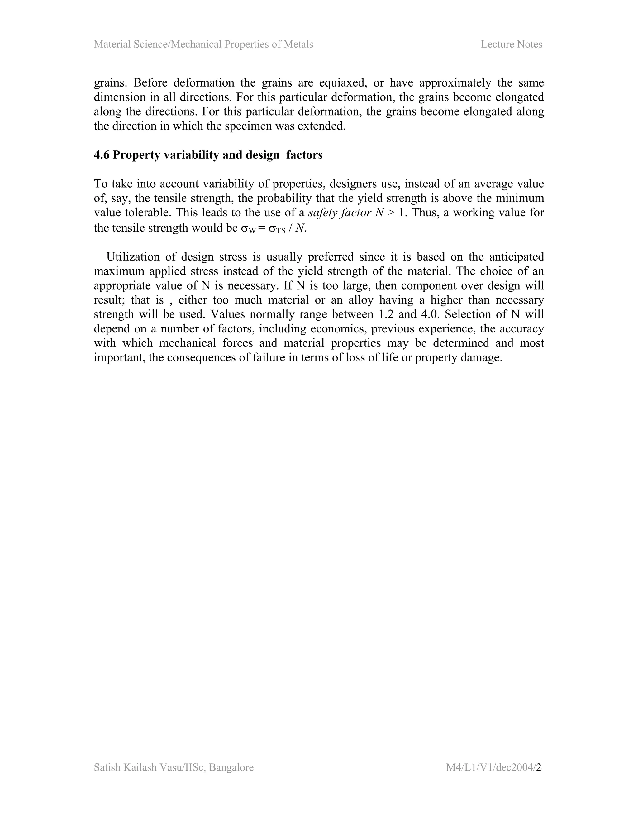 Material Science/Mechanical Properties of Metals Lecture Notes
Satish Kailash Vasu/IISc, Bangalore M4/L1/V1/dec2004/2
grains. Before deformation the grains are equiaxed, or have approximately the same
dimension in all directions. For this particular deformation, the grains become elongated
along the directions. For this particular deformation, the grains become elongated along
the direction in which the specimen was extended.
4.6 Property variability and design factors
To take into account variability of properties, designers use, instead of an average value
of, say, the tensile strength, the probability that the yield strength is above the minimum
value tolerable. This leads to the use of a safety factor N > 1. Thus, a working value for
the tensile strength would be σW = σTS / N.
Utilization of design stress is usually preferred since it is based on the anticipated
maximum applied stress instead of the yield strength of the material. The choice of an
appropriate value of N is necessary. If N is too large, then component over design will
result; that is , either too much material or an alloy having a higher than necessary
strength will be used. Values normally range between 1.2 and 4.0. Selection of N will
depend on a number of factors, including economics, previous experience, the accuracy
with which mechanical forces and material properties may be determined and most
important, the consequences of failure in terms of loss of life or property damage.
 