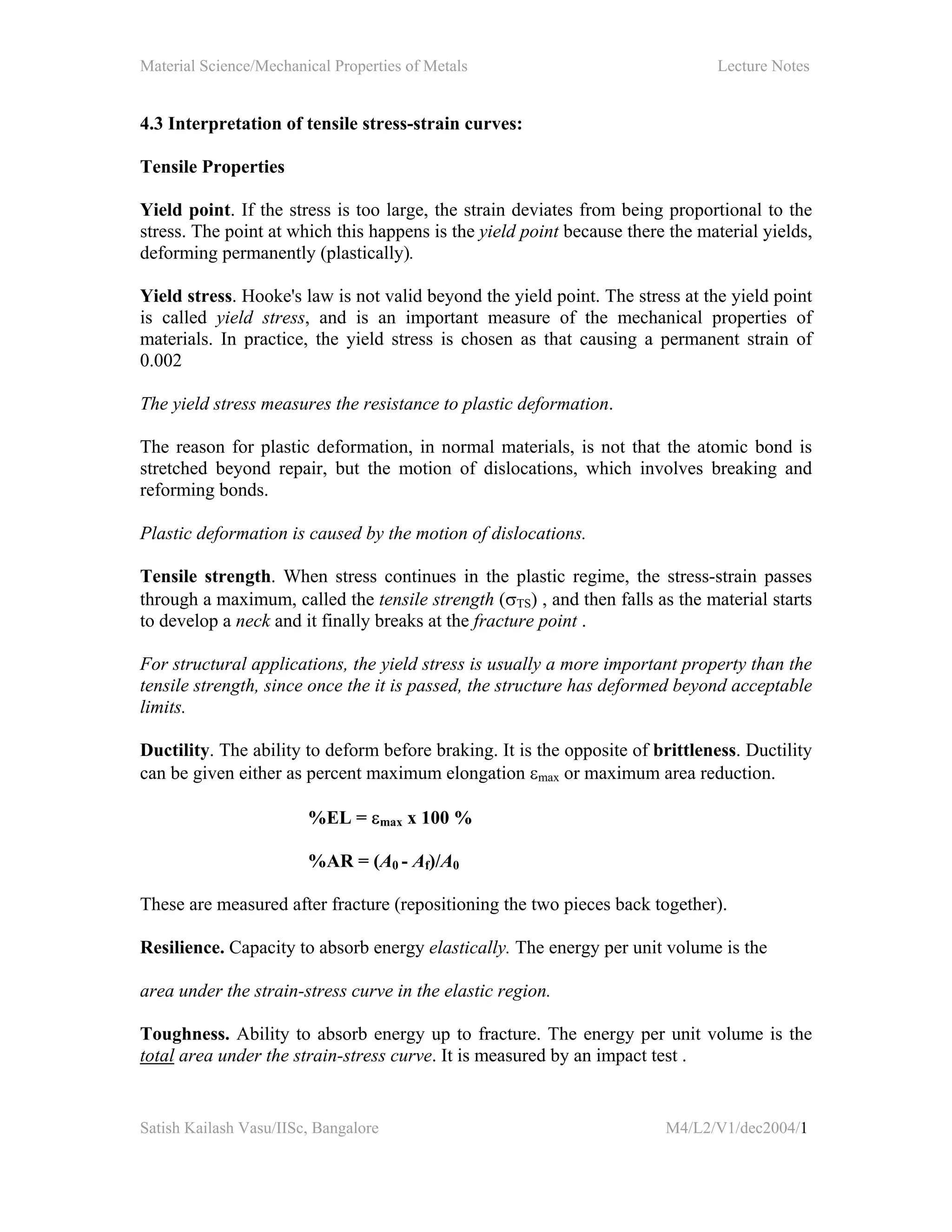 Material Science/Mechanical Properties of Metals Lecture Notes
Satish Kailash Vasu/IISc, Bangalore M4/L2/V1/dec2004/1
4.3 Interpretation of tensile stress-strain curves:
Tensile Properties
Yield point. If the stress is too large, the strain deviates from being proportional to the
stress. The point at which this happens is the yield point because there the material yields,
deforming permanently (plastically).
Yield stress. Hooke's law is not valid beyond the yield point. The stress at the yield point
is called yield stress, and is an important measure of the mechanical properties of
materials. In practice, the yield stress is chosen as that causing a permanent strain of
0.002
The yield stress measures the resistance to plastic deformation.
The reason for plastic deformation, in normal materials, is not that the atomic bond is
stretched beyond repair, but the motion of dislocations, which involves breaking and
reforming bonds.
Plastic deformation is caused by the motion of dislocations.
Tensile strength. When stress continues in the plastic regime, the stress-strain passes
through a maximum, called the tensile strength (σTS) , and then falls as the material starts
to develop a neck and it finally breaks at the fracture point .
For structural applications, the yield stress is usually a more important property than the
tensile strength, since once the it is passed, the structure has deformed beyond acceptable
limits.
Ductility. The ability to deform before braking. It is the opposite of brittleness. Ductility
can be given either as percent maximum elongation εmax or maximum area reduction.
%EL = εmax x 100 %
%AR = (A0 - Af)/A0
These are measured after fracture (repositioning the two pieces back together).
Resilience. Capacity to absorb energy elastically. The energy per unit volume is the
area under the strain-stress curve in the elastic region.
Toughness. Ability to absorb energy up to fracture. The energy per unit volume is the
total area under the strain-stress curve. It is measured by an impact test .
 