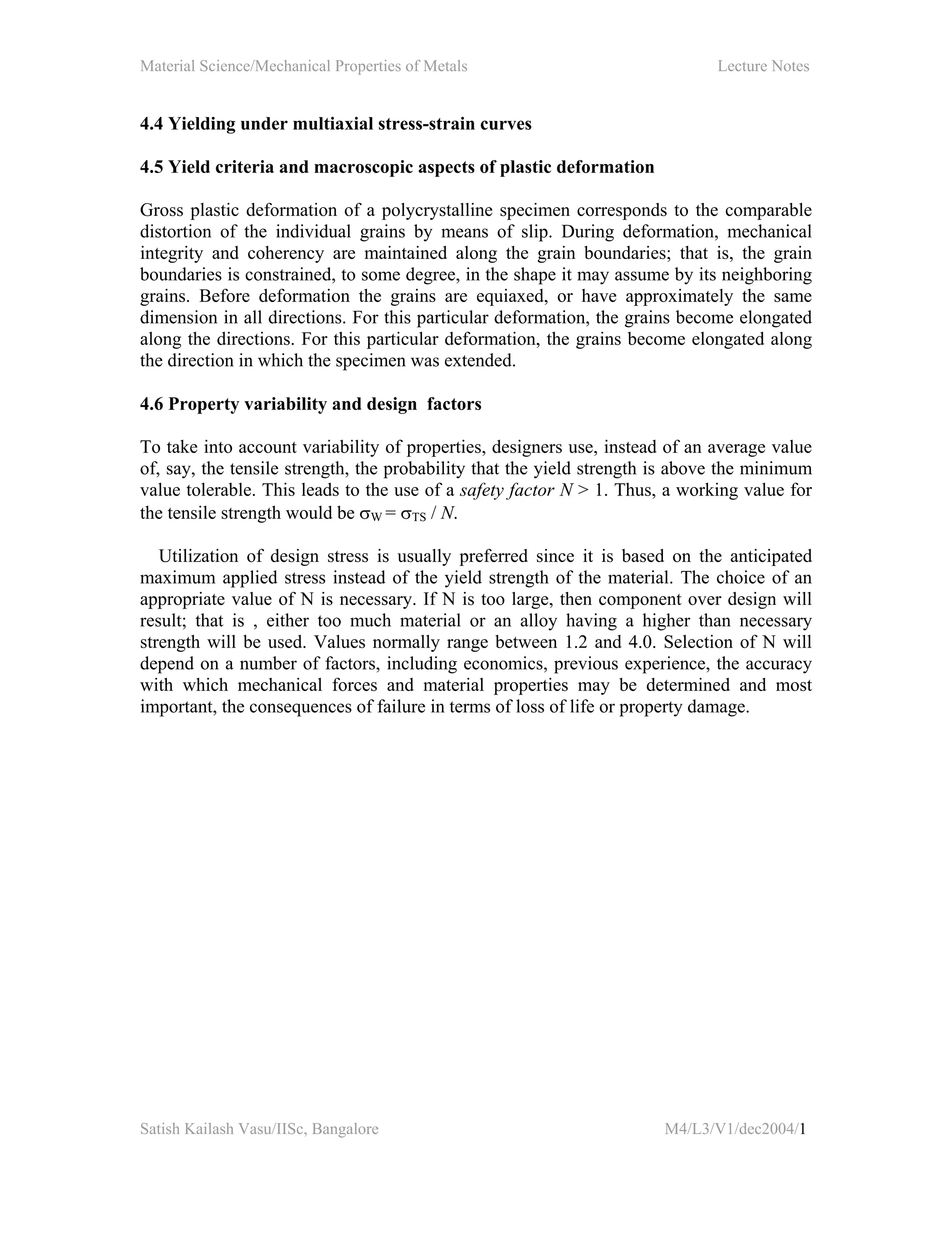 Material Science/Mechanical Properties of Metals Lecture Notes
Satish Kailash Vasu/IISc, Bangalore M4/L3/V1/dec2004/1
4.4 Yielding under multiaxial stress-strain curves
4.5 Yield criteria and macroscopic aspects of plastic deformation
Gross plastic deformation of a polycrystalline specimen corresponds to the comparable
distortion of the individual grains by means of slip. During deformation, mechanical
integrity and coherency are maintained along the grain boundaries; that is, the grain
boundaries is constrained, to some degree, in the shape it may assume by its neighboring
grains. Before deformation the grains are equiaxed, or have approximately the same
dimension in all directions. For this particular deformation, the grains become elongated
along the directions. For this particular deformation, the grains become elongated along
the direction in which the specimen was extended.
4.6 Property variability and design factors
To take into account variability of properties, designers use, instead of an average value
of, say, the tensile strength, the probability that the yield strength is above the minimum
value tolerable. This leads to the use of a safety factor N > 1. Thus, a working value for
the tensile strength would be σW = σTS / N.
Utilization of design stress is usually preferred since it is based on the anticipated
maximum applied stress instead of the yield strength of the material. The choice of an
appropriate value of N is necessary. If N is too large, then component over design will
result; that is , either too much material or an alloy having a higher than necessary
strength will be used. Values normally range between 1.2 and 4.0. Selection of N will
depend on a number of factors, including economics, previous experience, the accuracy
with which mechanical forces and material properties may be determined and most
important, the consequences of failure in terms of loss of life or property damage.
 