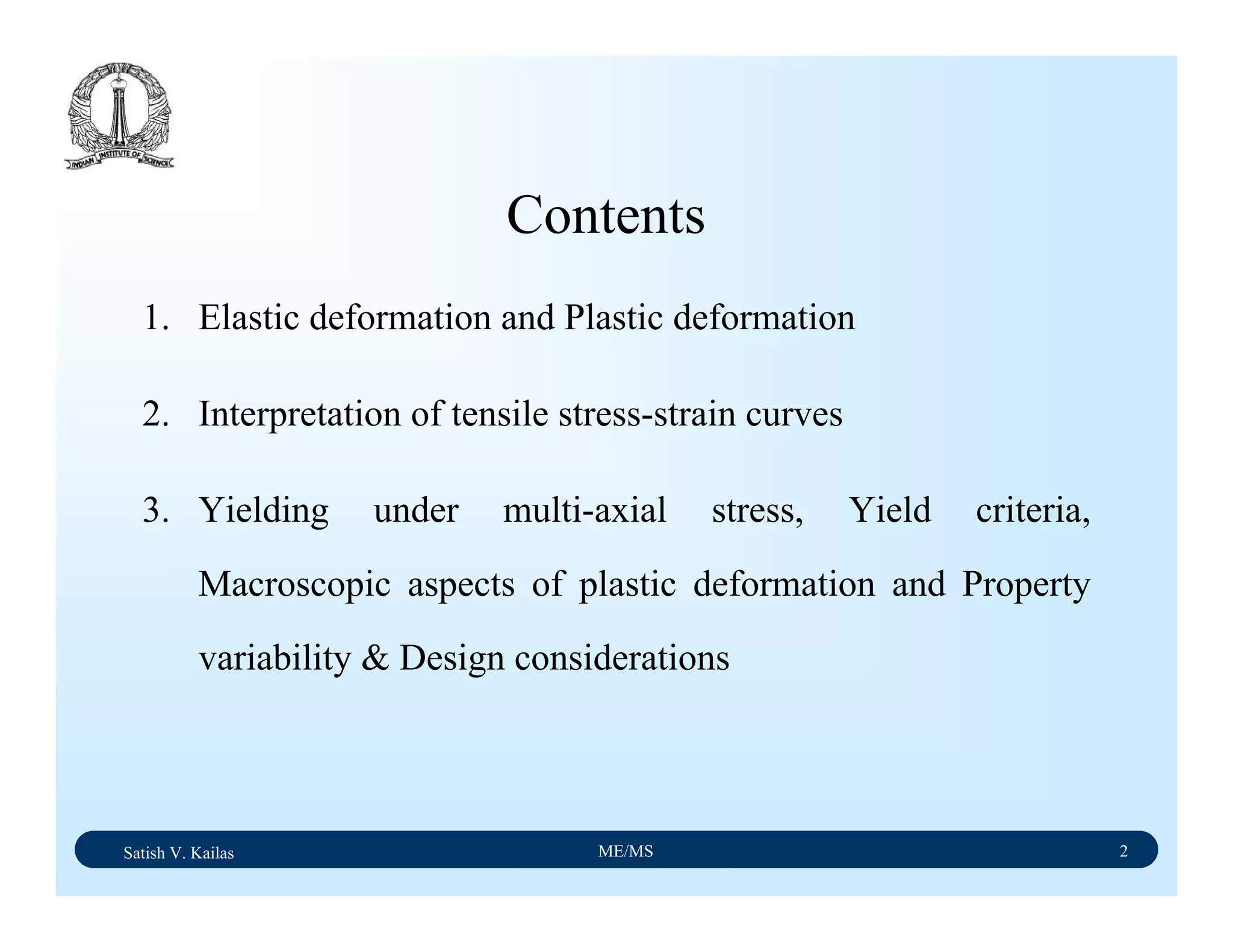Satish V. Kailas ME/MS 2
1. Elastic deformation and Plastic deformation
2. Interpretation of tensile stress-strain curves
3. Yielding under multi-axial stress, Yield criteria,
Macroscopic aspects of plastic deformation and Property
variability & Design considerations
Contents
 
