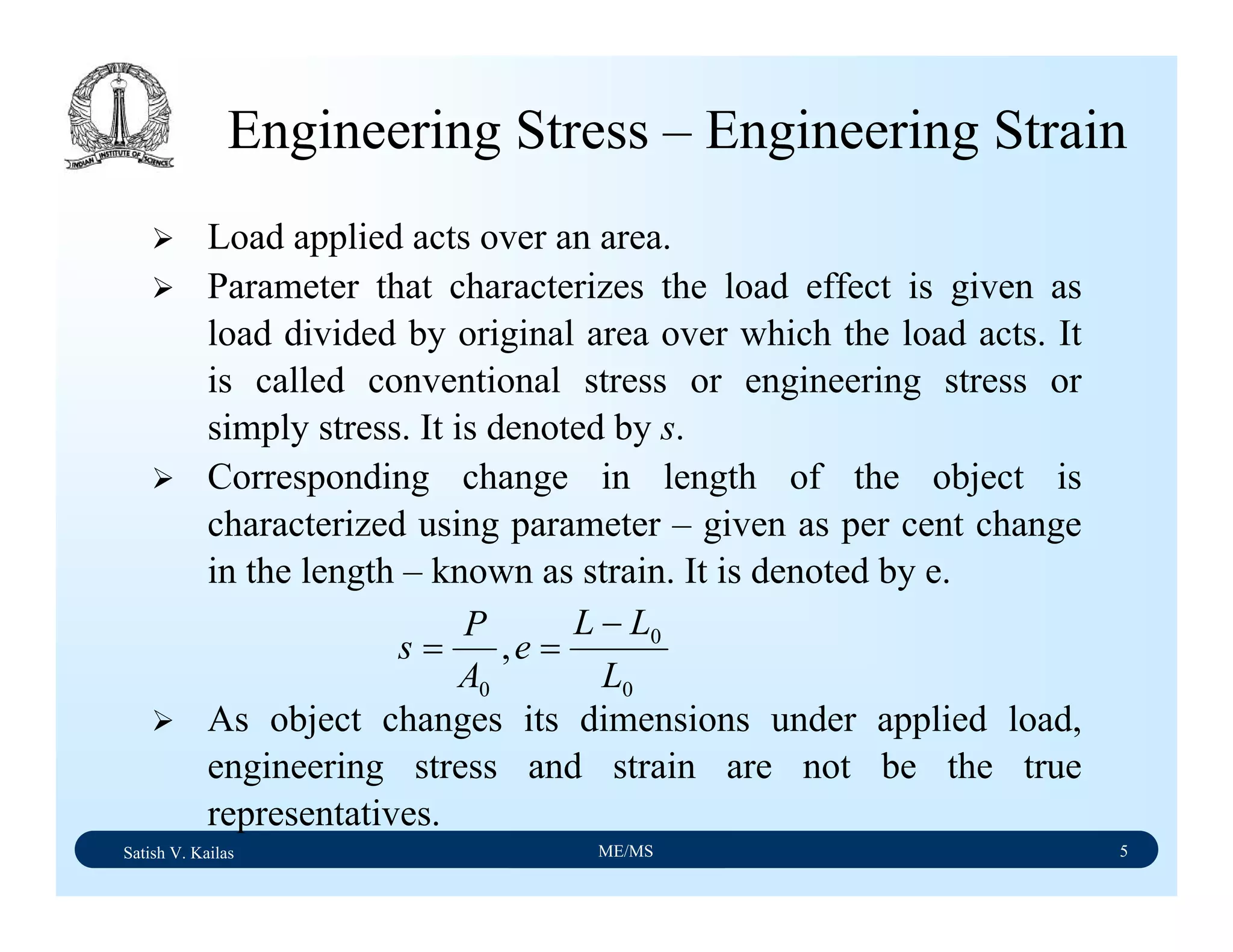 Satish V. Kailas ME/MS 5
Engineering Stress – Engineering Strain
Load applied acts over an area.
Parameter that characterizes the load effect is given as
load divided by original area over which the load acts. It
is called conventional stress or engineering stress or
simply stress. It is denoted by s.
Corresponding change in length of the object is
characterized using parameter – given as per cent change
in the length – known as strain. It is denoted by e.
As object changes its dimensions under applied load,
engineering stress and strain are not be the true
representatives.
0
0
0
,
L
LL
e
A
P
s
−
==
 