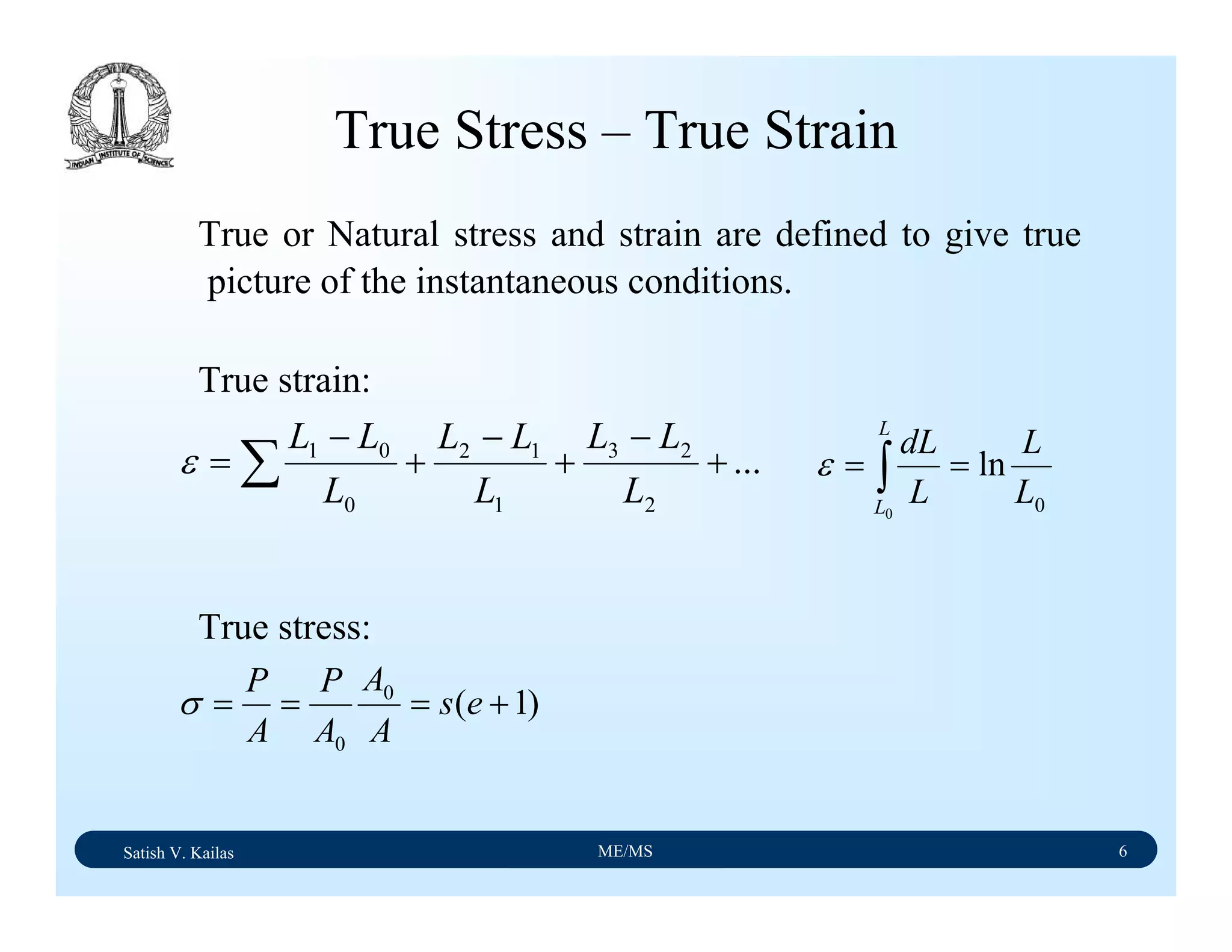 Satish V. Kailas ME/MS 6
True Stress – True Strain
True or Natural stress and strain are defined to give true
picture of the instantaneous conditions.
True strain:
True stress:
∑ +
−
+
−
+
−
= ...
2
23
1
12
0
01
L
LL
L
LL
L
LL
ε
0
ln
0
L
L
L
dL
L
L
== ∫ε
)1(0
0
+=== es
A
A
A
P
A
P
σ
 