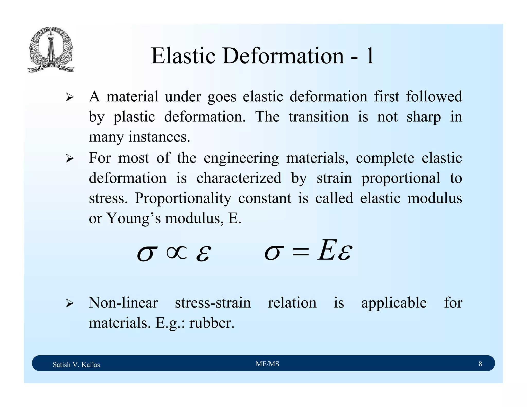 Satish V. Kailas ME/MS 8
Elastic Deformation - 1
A material under goes elastic deformation first followed
by plastic deformation. The transition is not sharp in
many instances.
For most of the engineering materials, complete elastic
deformation is characterized by strain proportional to
stress. Proportionality constant is called elastic modulus
or Young’s modulus, E.
Non-linear stress-strain relation is applicable for
materials. E.g.: rubber.
εσ ∝ εσ E=
 