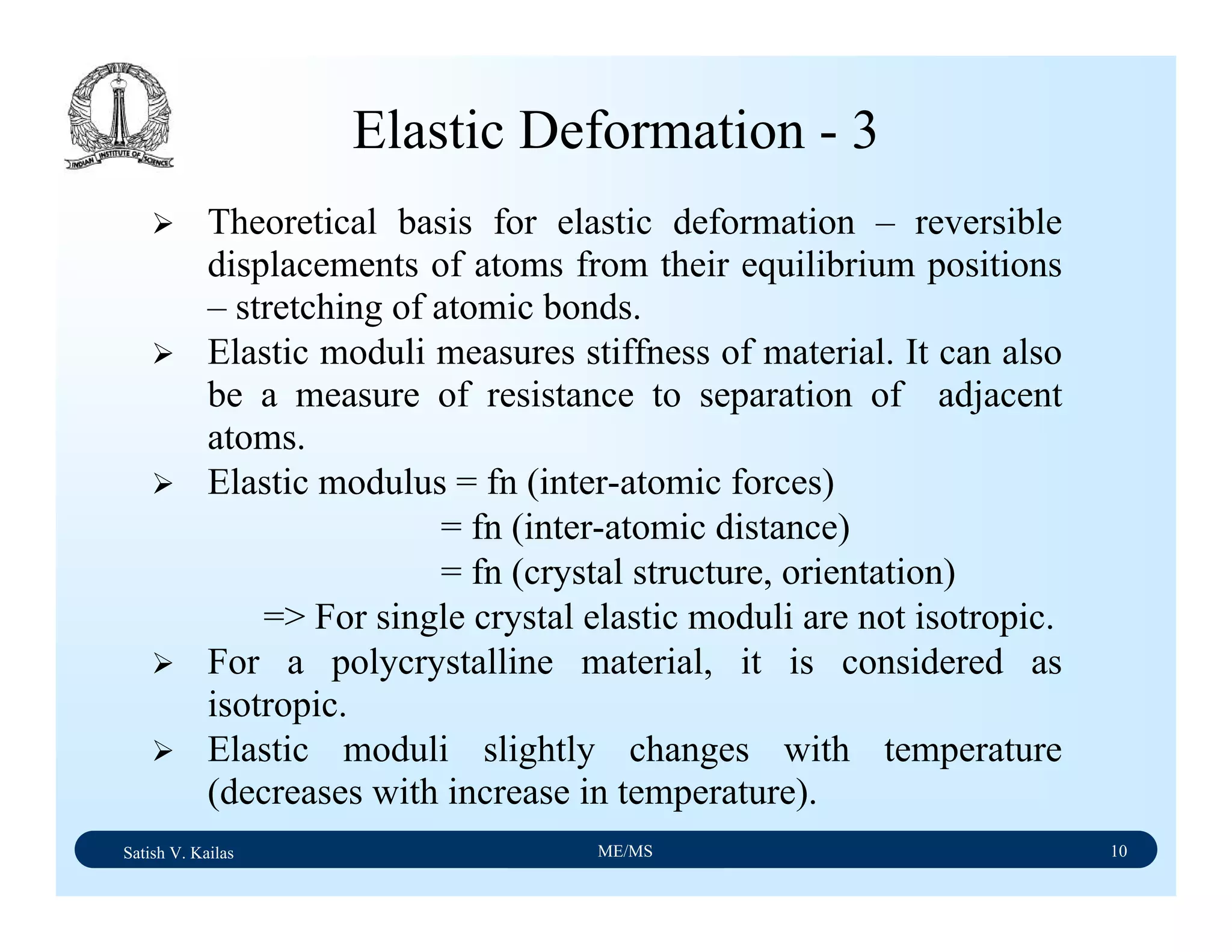 Satish V. Kailas ME/MS 10
Elastic Deformation - 3
Theoretical basis for elastic deformation – reversible
displacements of atoms from their equilibrium positions
– stretching of atomic bonds.
Elastic moduli measures stiffness of material. It can also
be a measure of resistance to separation of adjacent
atoms.
Elastic modulus = fn (inter-atomic forces)
= fn (inter-atomic distance)
= fn (crystal structure, orientation)
=> For single crystal elastic moduli are not isotropic.
For a polycrystalline material, it is considered as
isotropic.
Elastic moduli slightly changes with temperature
(decreases with increase in temperature).
 
