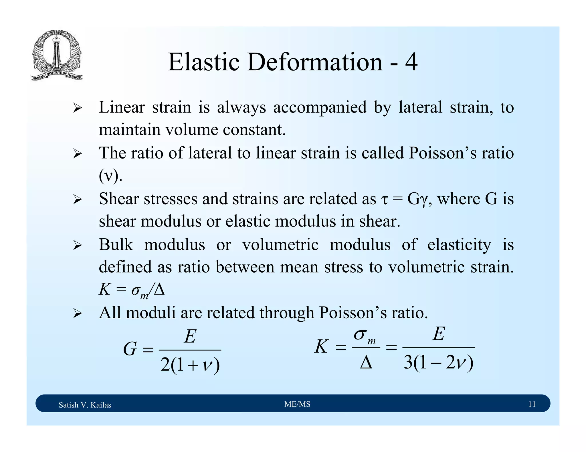 Satish V. Kailas ME/MS 11
Elastic Deformation - 4
Linear strain is always accompanied by lateral strain, to
maintain volume constant.
The ratio of lateral to linear strain is called Poisson’s ratio
(ν).
Shear stresses and strains are related as τ = Gγ, where G is
shear modulus or elastic modulus in shear.
Bulk modulus or volumetric modulus of elasticity is
defined as ratio between mean stress to volumetric strain.
K = σm/∆
All moduli are related through Poisson’s ratio.
)1(2 ν+
=
E
G
)21(3 ν
σ
−
=
∆
=
E
K m
 