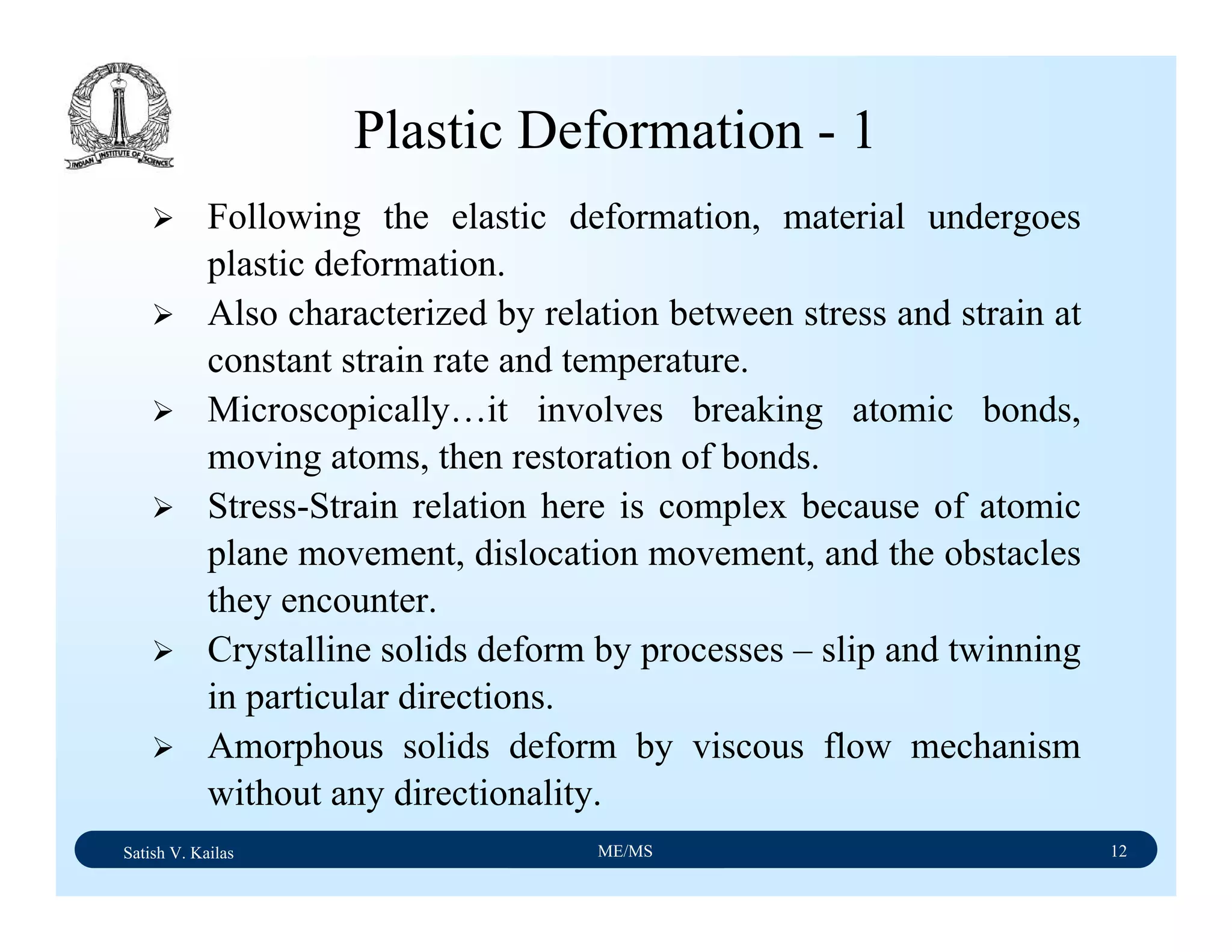 Satish V. Kailas ME/MS 12
Plastic Deformation - 1
Following the elastic deformation, material undergoes
plastic deformation.
Also characterized by relation between stress and strain at
constant strain rate and temperature.
Microscopically…it involves breaking atomic bonds,
moving atoms, then restoration of bonds.
Stress-Strain relation here is complex because of atomic
plane movement, dislocation movement, and the obstacles
they encounter.
Crystalline solids deform by processes – slip and twinning
in particular directions.
Amorphous solids deform by viscous flow mechanism
without any directionality.
 