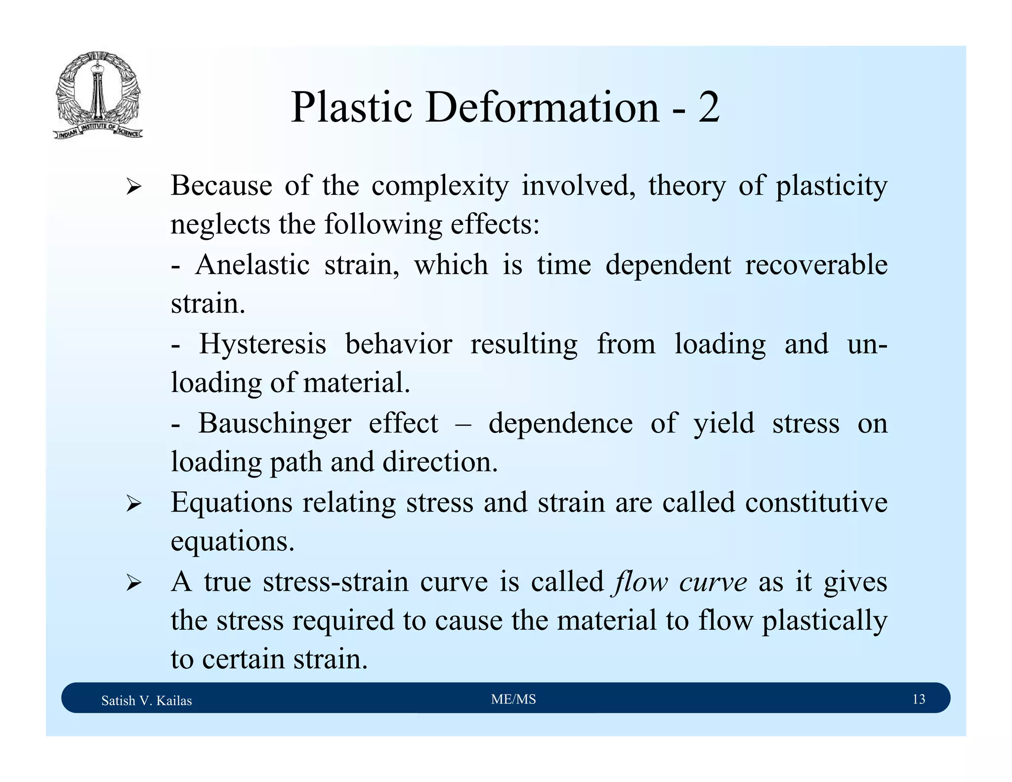 Satish V. Kailas ME/MS 13
Plastic Deformation - 2
Because of the complexity involved, theory of plasticity
neglects the following effects:
- Anelastic strain, which is time dependent recoverable
strain.
- Hysteresis behavior resulting from loading and un-
loading of material.
- Bauschinger effect – dependence of yield stress on
loading path and direction.
Equations relating stress and strain are called constitutive
equations.
A true stress-strain curve is called flow curve as it gives
the stress required to cause the material to flow plastically
to certain strain.
 