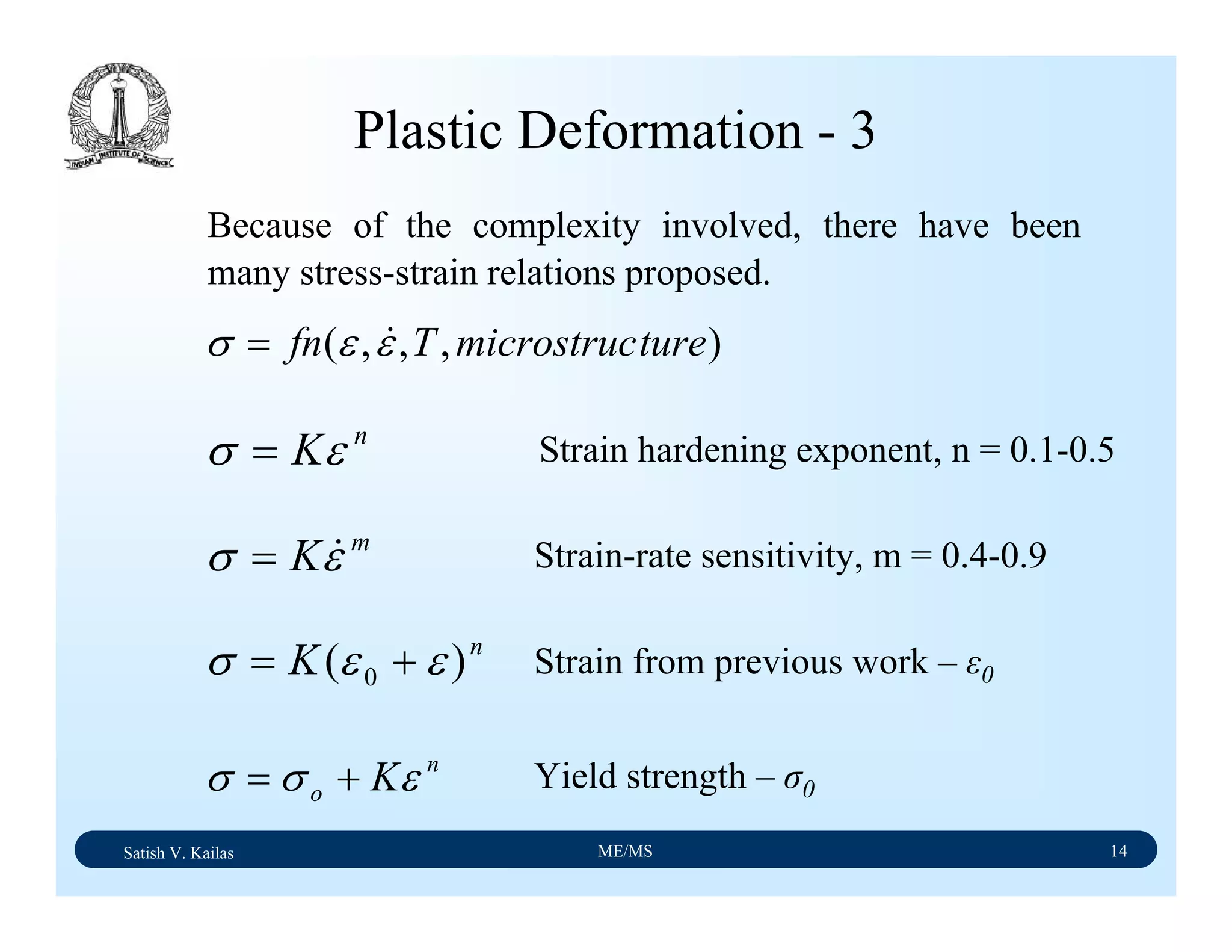Satish V. Kailas ME/MS 14
Plastic Deformation - 3
Because of the complexity involved, there have been
many stress-strain relations proposed.
),,,( turemicrostrucTfn εεσ &=
n
Kεσ =
m
Kεσ &=
n
K )( 0 εεσ +=
n
o Kεσσ +=
Strain hardening exponent, n = 0.1-0.5
Strain-rate sensitivity, m = 0.4-0.9
Yield strength – σ0
Strain from previous work – ε0
 