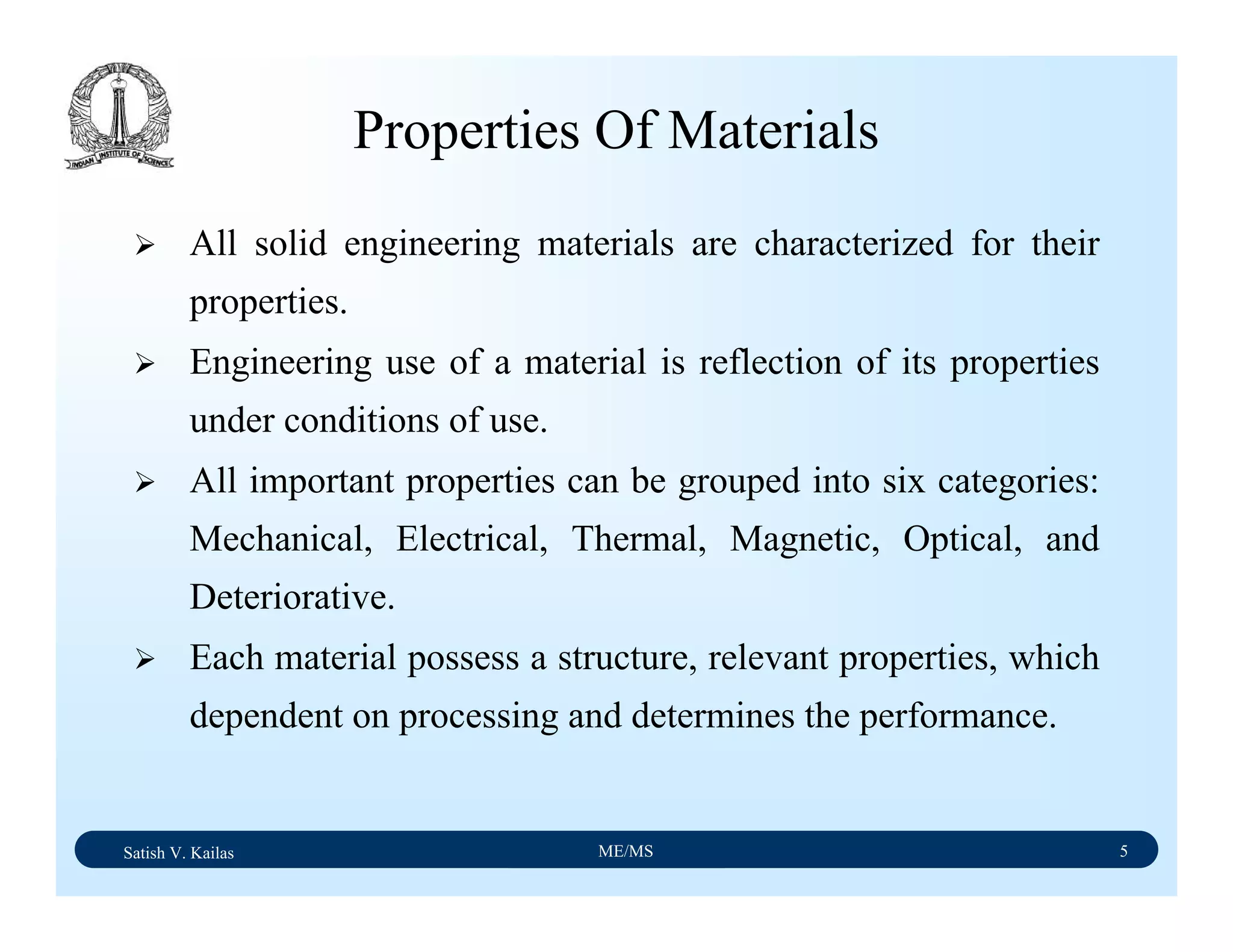 Satish V. Kailas ME/MS 5
Properties Of Materials
All solid engineering materials are characterized for their
properties.
Engineering use of a material is reflection of its properties
under conditions of use.
All important properties can be grouped into six categories:
Mechanical, Electrical, Thermal, Magnetic, Optical, and
Deteriorative.
Each material possess a structure, relevant properties, which
dependent on processing and determines the performance.
 