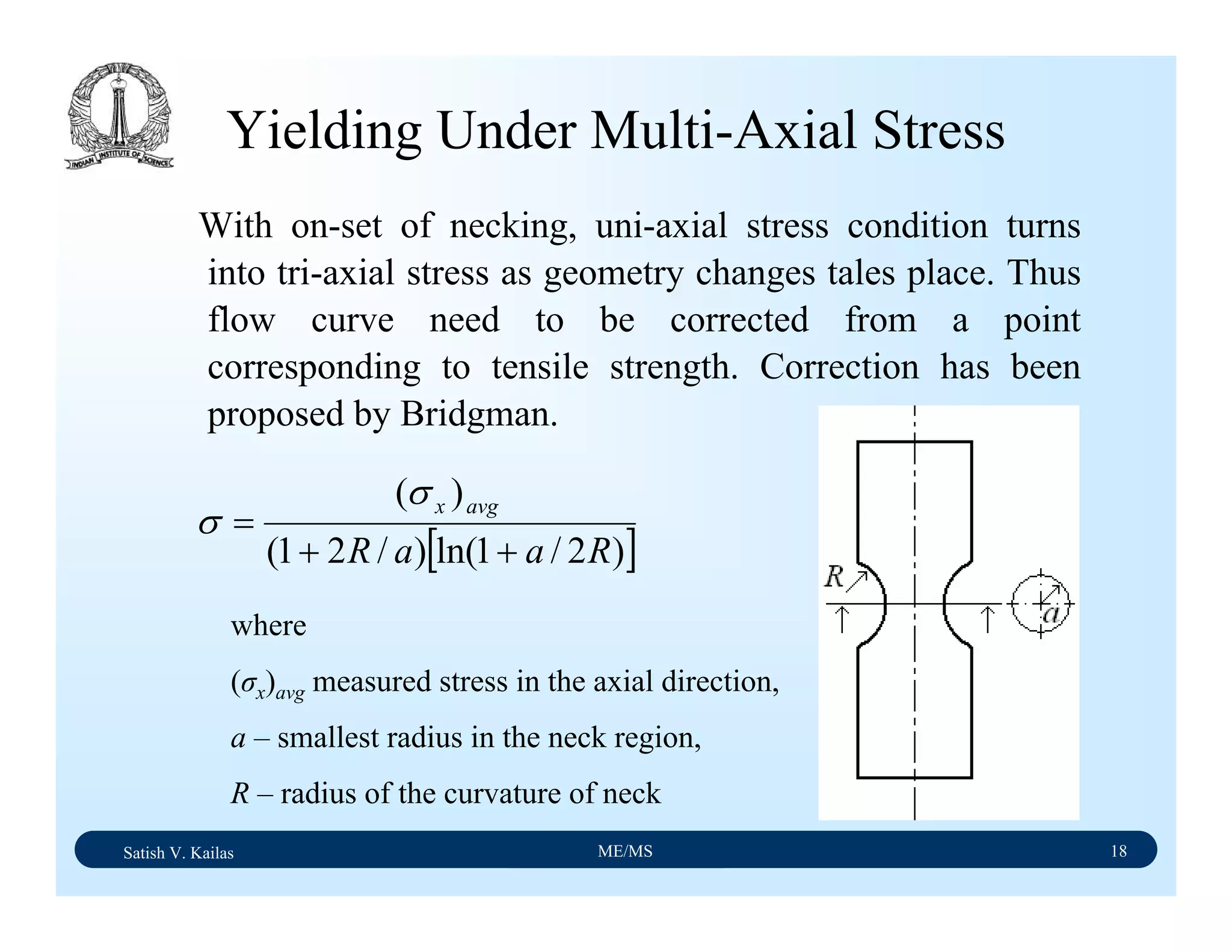Satish V. Kailas ME/MS 18
Yielding Under Multi-Axial Stress
With on-set of necking, uni-axial stress condition turns
into tri-axial stress as geometry changes tales place. Thus
flow curve need to be corrected from a point
corresponding to tensile strength. Correction has been
proposed by Bridgman.
[ ])2/1ln()/21(
)(
RaaR
avgx
++
=
σ
σ
where
(σx)avg measured stress in the axial direction,
a – smallest radius in the neck region,
R – radius of the curvature of neck
 