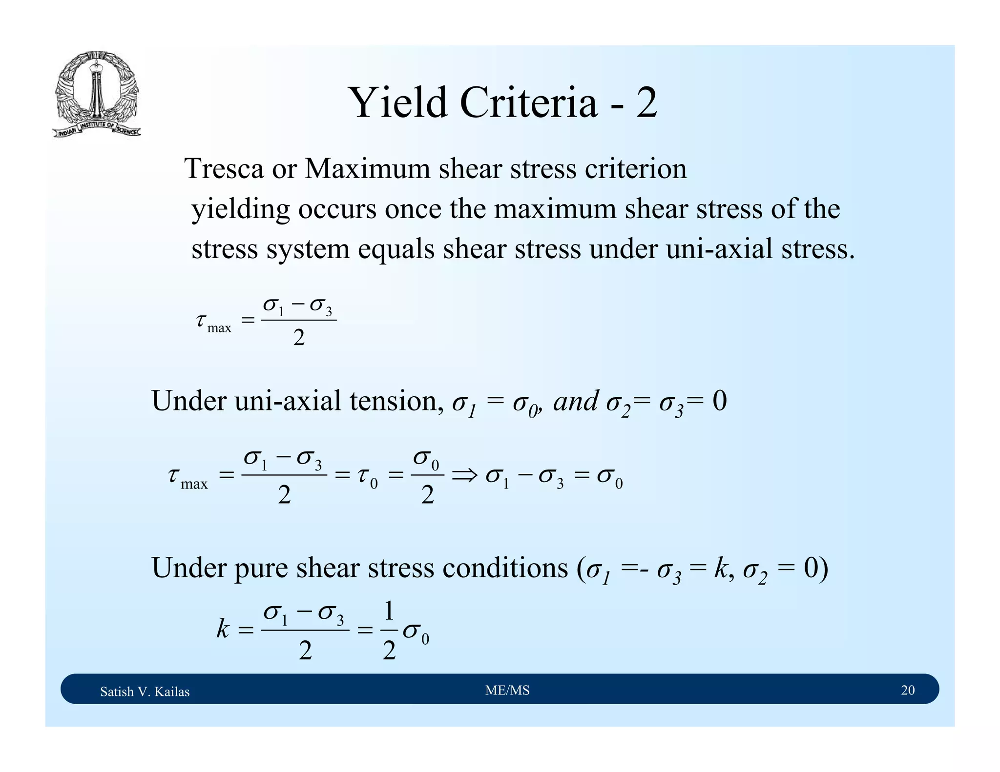 Satish V. Kailas ME/MS 20
Yield Criteria - 2
Tresca or Maximum shear stress criterion
yielding occurs once the maximum shear stress of the
stress system equals shear stress under uni-axial stress.
2
31
max
σσ
τ
−
=
Under uni-axial tension, σ1 = σ0, and σ2= σ3= 0
031
0
0
31
max
22
σσσ
σ
τ
σσ
τ =−⇒==
−
=
0
31
2
1
2
σ
σσ
=
−
=k
Under pure shear stress conditions (σ1 =- σ3 = k, σ2 = 0)
 