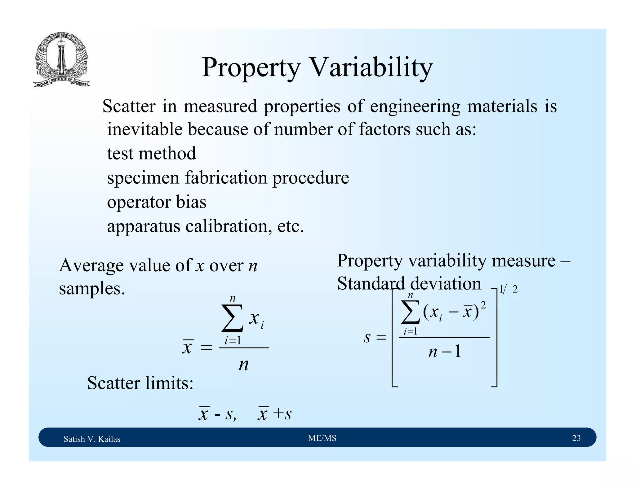 Satish V. Kailas ME/MS 23
n
x
x
n
i
i∑=
= 1
21
1
2
1
)(
⎥
⎥
⎥
⎥
⎦
⎤
⎢
⎢
⎢
⎢
⎣
⎡
−
−
=
∑=
n
xx
s
n
i
i
Property Variability
Scatter in measured properties of engineering materials is
inevitable because of number of factors such as:
test method
specimen fabrication procedure
operator bias
apparatus calibration, etc.
Average value of x over n
samples.
Property variability measure –
Standard deviation
Scatter limits:
x - s, +sx
 