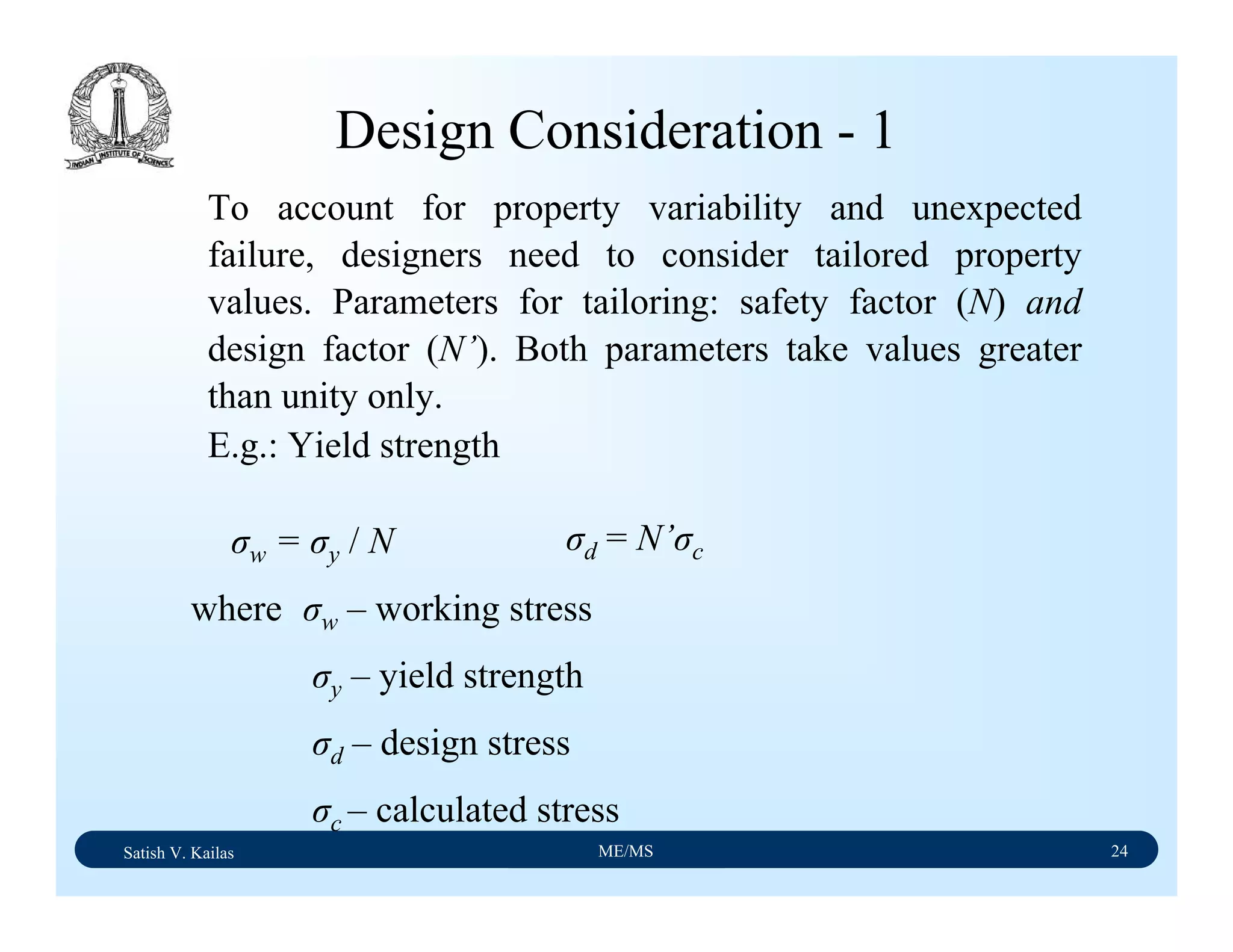 Satish V. Kailas ME/MS 24
Design Consideration - 1
To account for property variability and unexpected
failure, designers need to consider tailored property
values. Parameters for tailoring: safety factor (N) and
design factor (N’). Both parameters take values greater
than unity only.
E.g.: Yield strength
σw = σy / N σd = N’σc
where σw – working stress
σy – yield strength
σd – design stress
σc – calculated stress
 