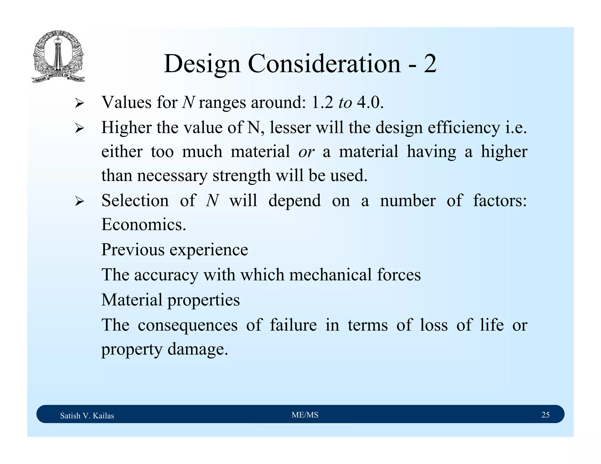 Satish V. Kailas ME/MS 25
Design Consideration - 2
Values for N ranges around: 1.2 to 4.0.
Higher the value of N, lesser will the design efficiency i.e.
either too much material or a material having a higher
than necessary strength will be used.
Selection of N will depend on a number of factors:
Economics.
Previous experience
The accuracy with which mechanical forces
Material properties
The consequences of failure in terms of loss of life or
property damage.
 