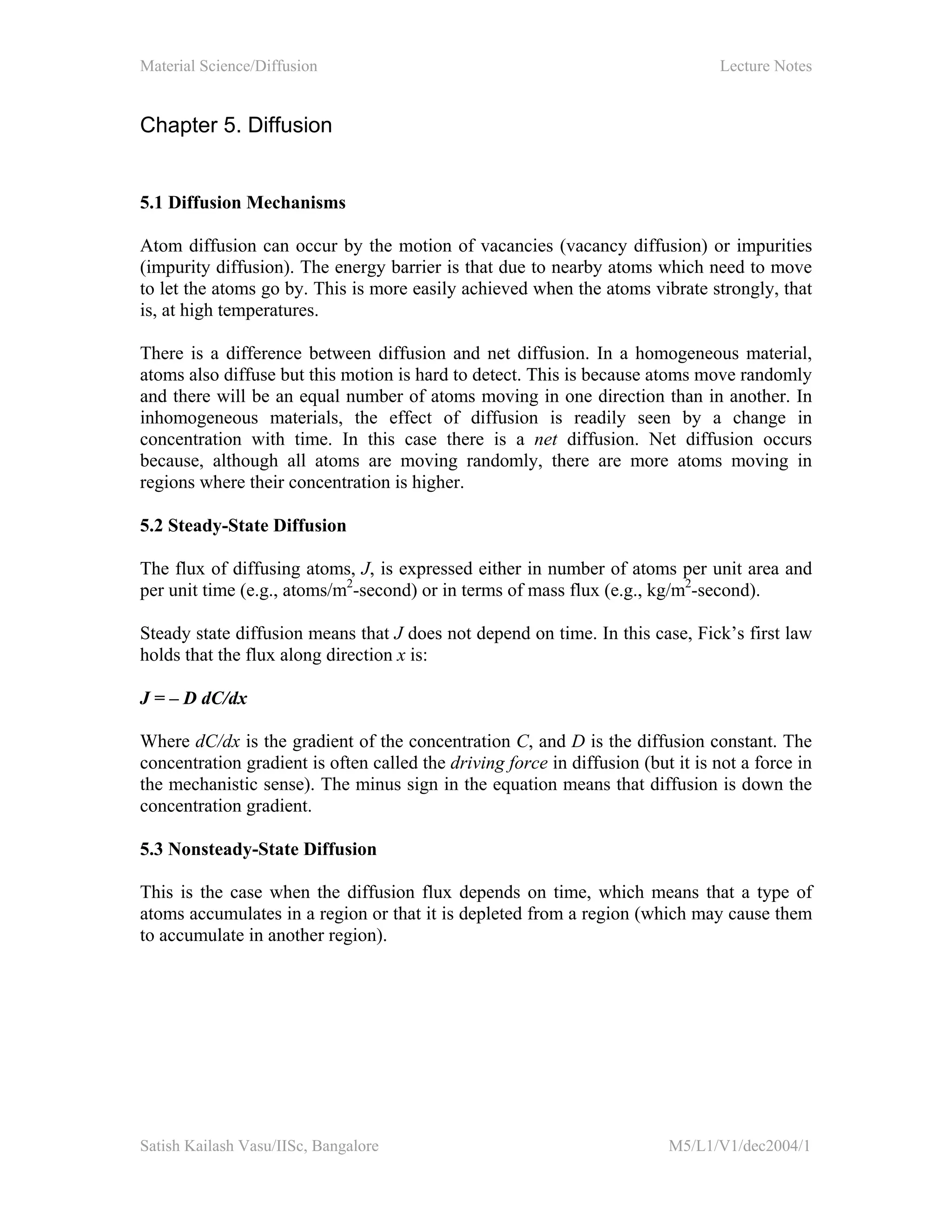 Material Science/Diffusion Lecture Notes
Satish Kailash Vasu/IISc, Bangalore M5/L1/V1/dec2004/1
Chapter 5. Diffusion
5.1 Diffusion Mechanisms
Atom diffusion can occur by the motion of vacancies (vacancy diffusion) or impurities
(impurity diffusion). The energy barrier is that due to nearby atoms which need to move
to let the atoms go by. This is more easily achieved when the atoms vibrate strongly, that
is, at high temperatures.
There is a difference between diffusion and net diffusion. In a homogeneous material,
atoms also diffuse but this motion is hard to detect. This is because atoms move randomly
and there will be an equal number of atoms moving in one direction than in another. In
inhomogeneous materials, the effect of diffusion is readily seen by a change in
concentration with time. In this case there is a net diffusion. Net diffusion occurs
because, although all atoms are moving randomly, there are more atoms moving in
regions where their concentration is higher.
5.2 Steady-State Diffusion
The flux of diffusing atoms, J, is expressed either in number of atoms per unit area and
per unit time (e.g., atoms/m2
-second) or in terms of mass flux (e.g., kg/m2
-second).
Steady state diffusion means that J does not depend on time. In this case, Fick’s first law
holds that the flux along direction x is:
J = – D dC/dx
Where dC/dx is the gradient of the concentration C, and D is the diffusion constant. The
concentration gradient is often called the driving force in diffusion (but it is not a force in
the mechanistic sense). The minus sign in the equation means that diffusion is down the
concentration gradient.
5.3 Nonsteady-State Diffusion
This is the case when the diffusion flux depends on time, which means that a type of
atoms accumulates in a region or that it is depleted from a region (which may cause them
to accumulate in another region).
 
