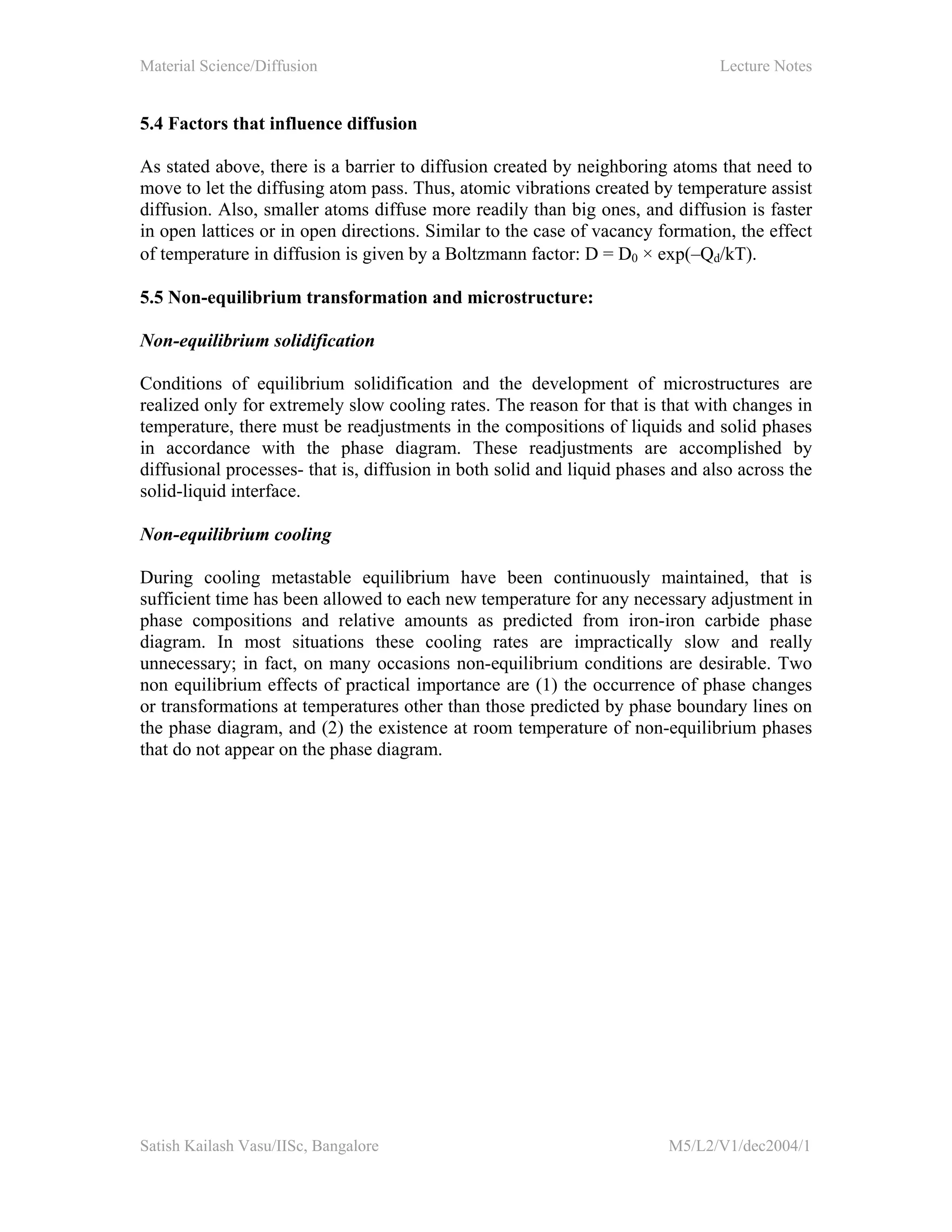 Material Science/Diffusion Lecture Notes
Satish Kailash Vasu/IISc, Bangalore M5/L2/V1/dec2004/1
5.4 Factors that influence diffusion
As stated above, there is a barrier to diffusion created by neighboring atoms that need to
move to let the diffusing atom pass. Thus, atomic vibrations created by temperature assist
diffusion. Also, smaller atoms diffuse more readily than big ones, and diffusion is faster
in open lattices or in open directions. Similar to the case of vacancy formation, the effect
of temperature in diffusion is given by a Boltzmann factor: D = D0 × exp(–Qd/kT).
5.5 Non-equilibrium transformation and microstructure:
Non-equilibrium solidification
Conditions of equilibrium solidification and the development of microstructures are
realized only for extremely slow cooling rates. The reason for that is that with changes in
temperature, there must be readjustments in the compositions of liquids and solid phases
in accordance with the phase diagram. These readjustments are accomplished by
diffusional processes- that is, diffusion in both solid and liquid phases and also across the
solid-liquid interface.
Non-equilibrium cooling
During cooling metastable equilibrium have been continuously maintained, that is
sufficient time has been allowed to each new temperature for any necessary adjustment in
phase compositions and relative amounts as predicted from iron-iron carbide phase
diagram. In most situations these cooling rates are impractically slow and really
unnecessary; in fact, on many occasions non-equilibrium conditions are desirable. Two
non equilibrium effects of practical importance are (1) the occurrence of phase changes
or transformations at temperatures other than those predicted by phase boundary lines on
the phase diagram, and (2) the existence at room temperature of non-equilibrium phases
that do not appear on the phase diagram.
 
