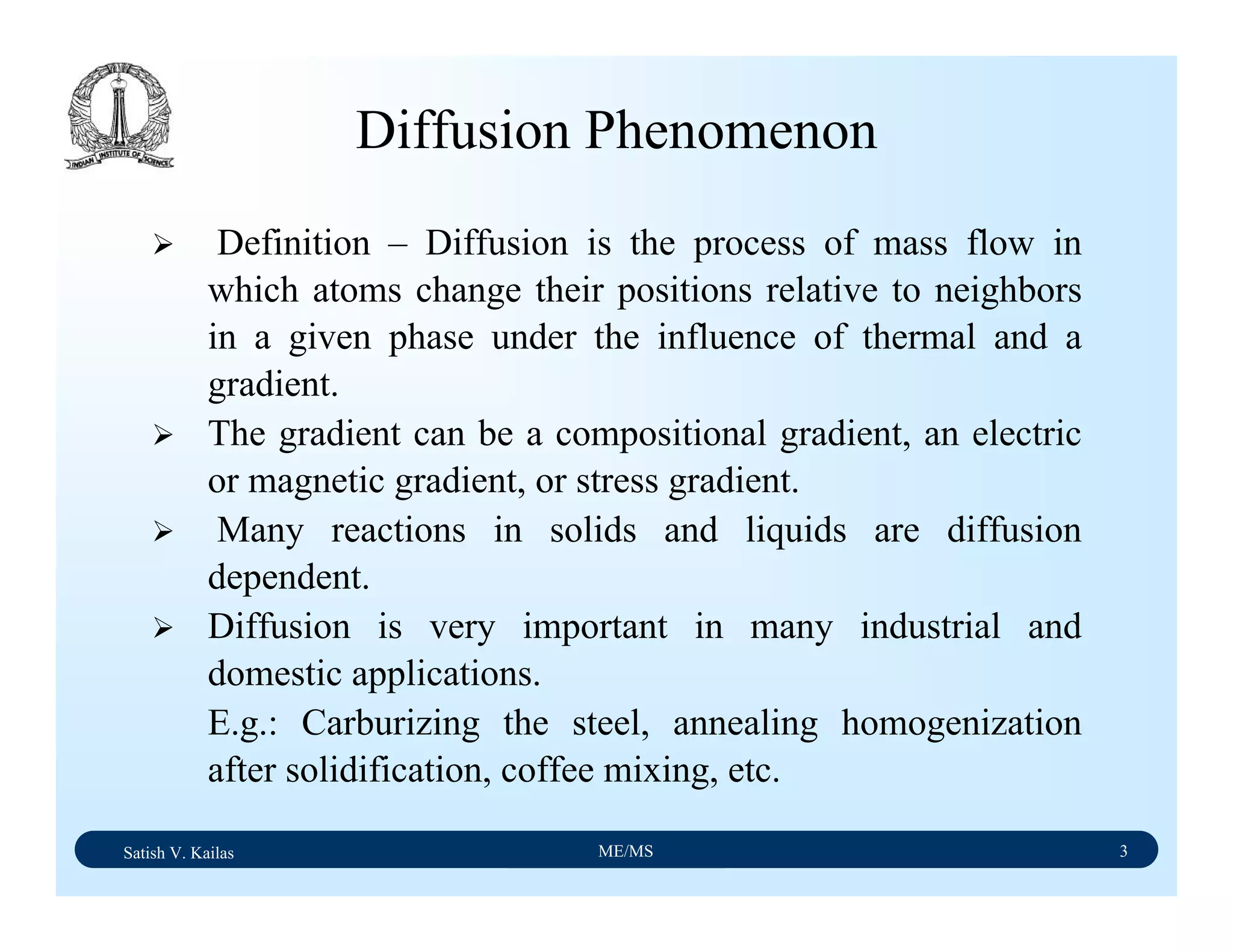 Satish V. Kailas ME/MS 3
Diffusion Phenomenon
Definition – Diffusion is the process of mass flow in
which atoms change their positions relative to neighbors
in a given phase under the influence of thermal and a
gradient.
The gradient can be a compositional gradient, an electric
or magnetic gradient, or stress gradient.
Many reactions in solids and liquids are diffusion
dependent.
Diffusion is very important in many industrial and
domestic applications.
E.g.: Carburizing the steel, annealing homogenization
after solidification, coffee mixing, etc.
 