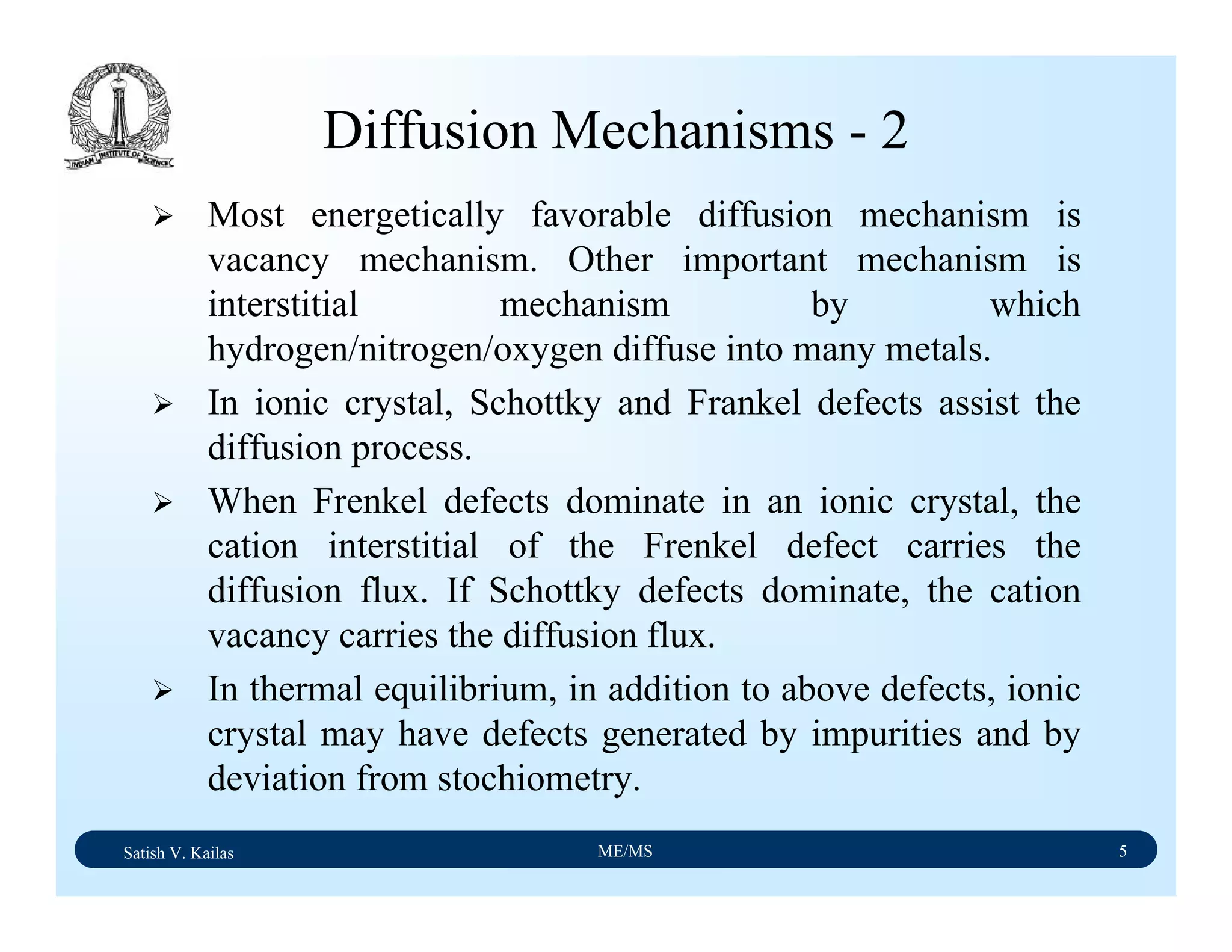 Satish V. Kailas ME/MS 5
Diffusion Mechanisms - 2
Most energetically favorable diffusion mechanism is
vacancy mechanism. Other important mechanism is
interstitial mechanism by which
hydrogen/nitrogen/oxygen diffuse into many metals.
In ionic crystal, Schottky and Frankel defects assist the
diffusion process.
When Frenkel defects dominate in an ionic crystal, the
cation interstitial of the Frenkel defect carries the
diffusion flux. If Schottky defects dominate, the cation
vacancy carries the diffusion flux.
In thermal equilibrium, in addition to above defects, ionic
crystal may have defects generated by impurities and by
deviation from stochiometry.
 