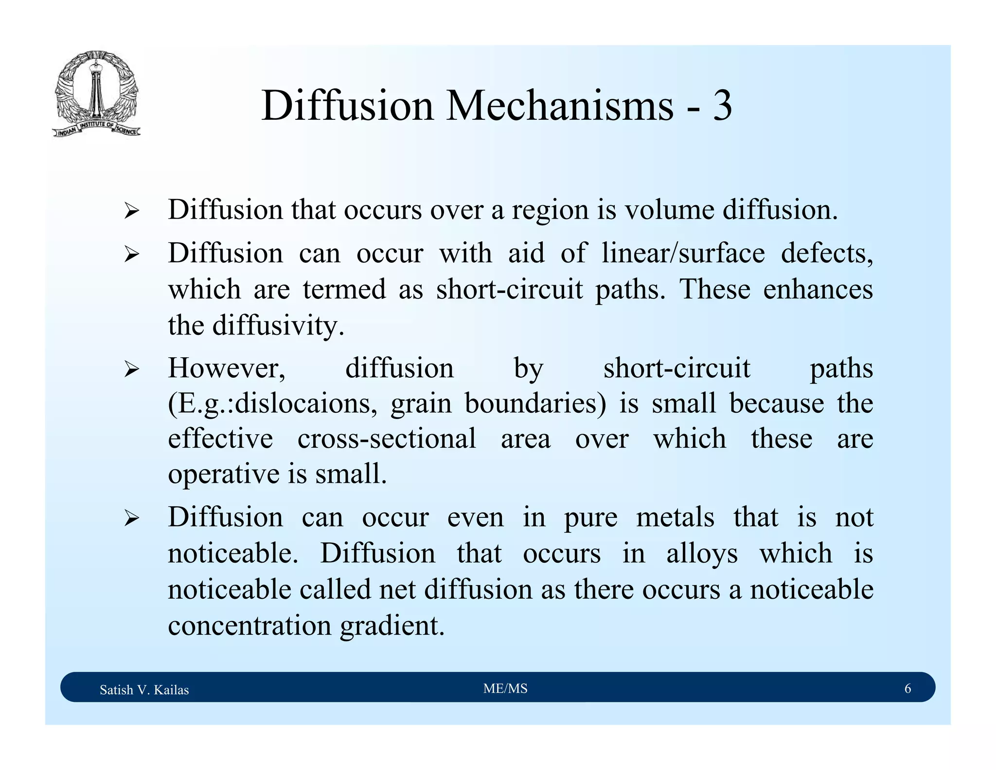 Satish V. Kailas ME/MS 6
Diffusion Mechanisms - 3
Diffusion that occurs over a region is volume diffusion.
Diffusion can occur with aid of linear/surface defects,
which are termed as short-circuit paths. These enhances
the diffusivity.
However, diffusion by short-circuit paths
(E.g.:dislocaions, grain boundaries) is small because the
effective cross-sectional area over which these are
operative is small.
Diffusion can occur even in pure metals that is not
noticeable. Diffusion that occurs in alloys which is
noticeable called net diffusion as there occurs a noticeable
concentration gradient.
 