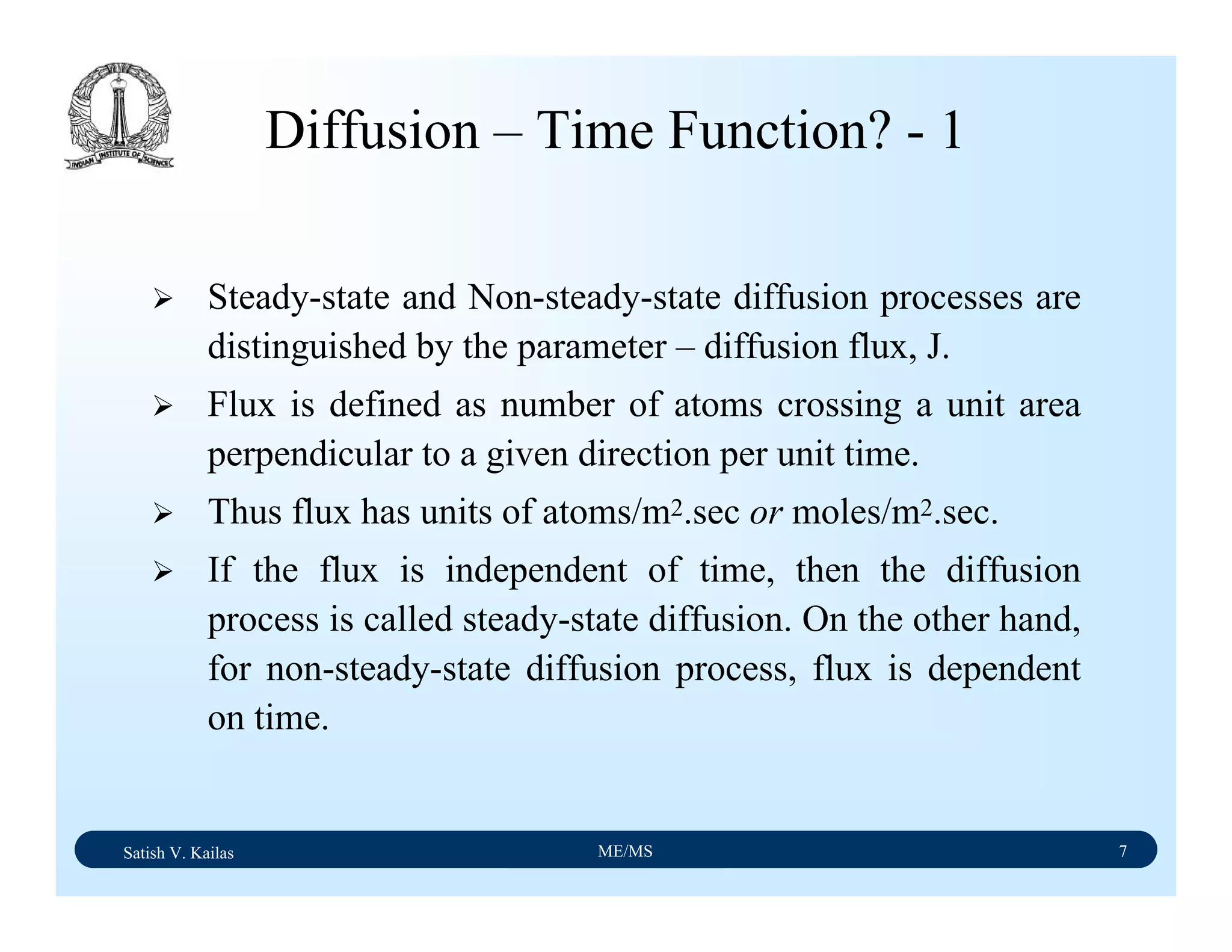 Satish V. Kailas ME/MS 7
Diffusion – Time Function? - 1
Steady-state and Non-steady-state diffusion processes are
distinguished by the parameter – diffusion flux, J.
Flux is defined as number of atoms crossing a unit area
perpendicular to a given direction per unit time.
Thus flux has units of atoms/m2.sec or moles/m2.sec.
If the flux is independent of time, then the diffusion
process is called steady-state diffusion. On the other hand,
for non-steady-state diffusion process, flux is dependent
on time.
 