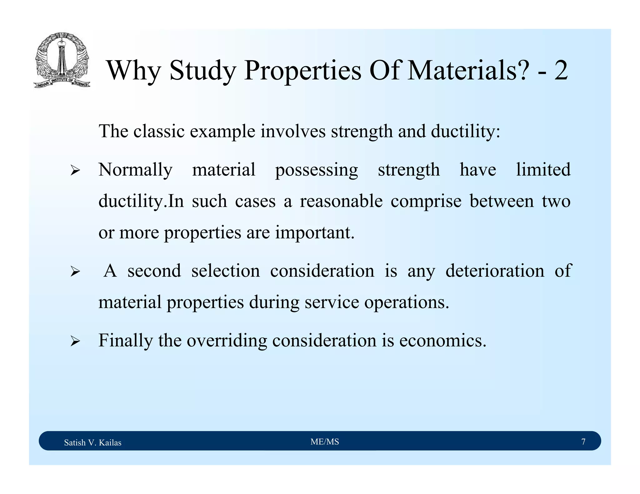Satish V. Kailas ME/MS 7
The classic example involves strength and ductility:
Normally material possessing strength have limited
ductility.In such cases a reasonable comprise between two
or more properties are important.
A second selection consideration is any deterioration of
material properties during service operations.
Finally the overriding consideration is economics.
Why Study Properties Of Materials? - 2
 