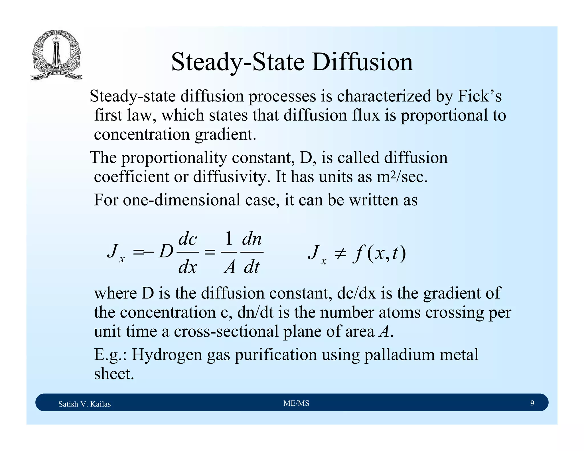 Satish V. Kailas ME/MS 9
Steady-State Diffusion
Steady-state diffusion processes is characterized by Fick’s
first law, which states that diffusion flux is proportional to
concentration gradient.
The proportionality constant, D, is called diffusion
coefficient or diffusivity. It has units as m2/sec.
For one-dimensional case, it can be written as
where D is the diffusion constant, dc/dx is the gradient of
the concentration c, dn/dt is the number atoms crossing per
unit time a cross-sectional plane of area A.
E.g.: Hydrogen gas purification using palladium metal
sheet.
dt
dn
Adx
dc
DJx
1
=−= ),( txfJx ≠
 