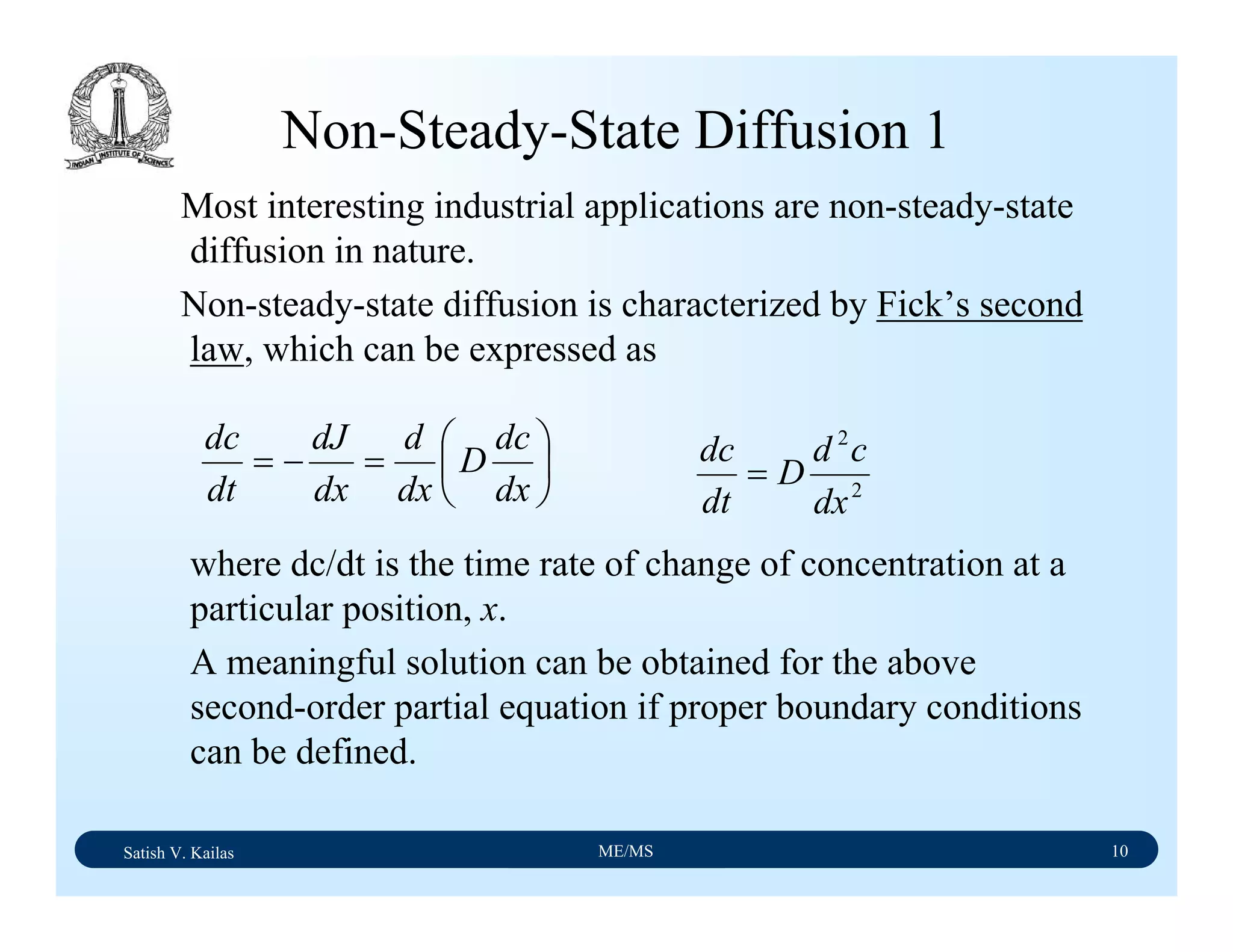 Satish V. Kailas ME/MS 10
Non-Steady-State Diffusion 1
Most interesting industrial applications are non-steady-state
diffusion in nature.
Non-steady-state diffusion is characterized by Fick’s second
law, which can be expressed as
where dc/dt is the time rate of change of concentration at a
particular position, x.
A meaningful solution can be obtained for the above
second-order partial equation if proper boundary conditions
can be defined.
⎟
⎠
⎞
⎜
⎝
⎛
=−=
dx
dc
D
dx
d
dx
dJ
dt
dc
2
2
dx
cd
D
dt
dc
=
 