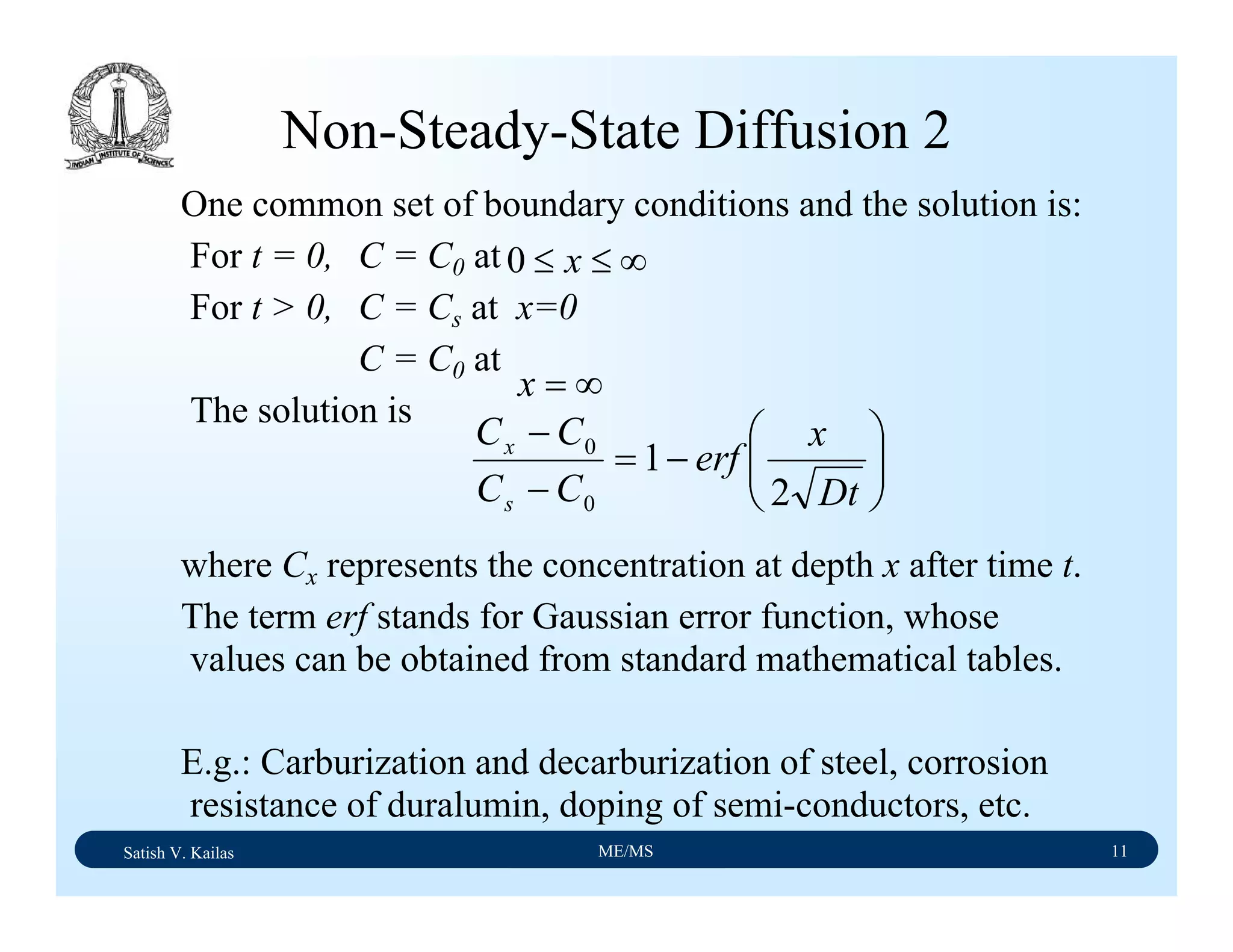 Satish V. Kailas ME/MS 11
Non-Steady-State Diffusion 2
One common set of boundary conditions and the solution is:
For t = 0, C = C0 at
For t > 0, C = Cs at x=0
C = C0 at
The solution is
where Cx represents the concentration at depth x after time t.
The term erf stands for Gaussian error function, whose
values can be obtained from standard mathematical tables.
E.g.: Carburization and decarburization of steel, corrosion
resistance of duralumin, doping of semi-conductors, etc.
∞=x
∞≤≤ x0
⎟⎟
⎠
⎞
⎜⎜
⎝
⎛
−=
−
−
Dt
x
erf
CC
CC
s
x
2
1
0
0
 