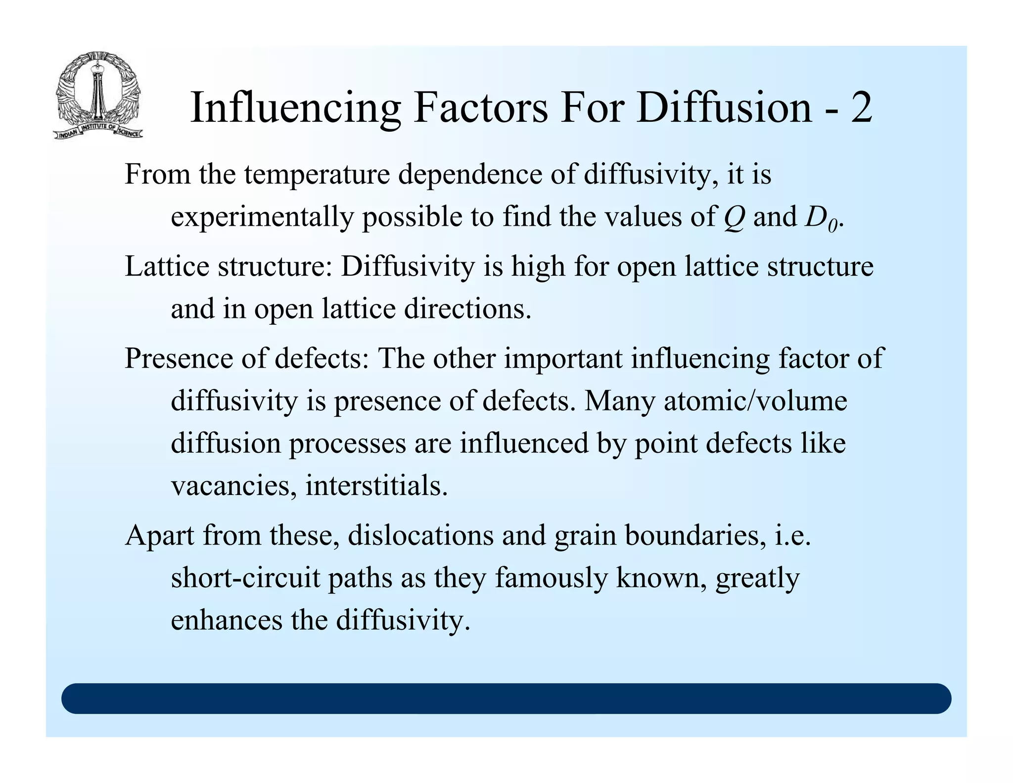 Influencing Factors For Diffusion - 2
From the temperature dependence of diffusivity, it is
experimentally possible to find the values of Q and D0.
Lattice structure: Diffusivity is high for open lattice structure
and in open lattice directions.
Presence of defects: The other important influencing factor of
diffusivity is presence of defects. Many atomic/volume
diffusion processes are influenced by point defects like
vacancies, interstitials.
Apart from these, dislocations and grain boundaries, i.e.
short-circuit paths as they famously known, greatly
enhances the diffusivity.
 