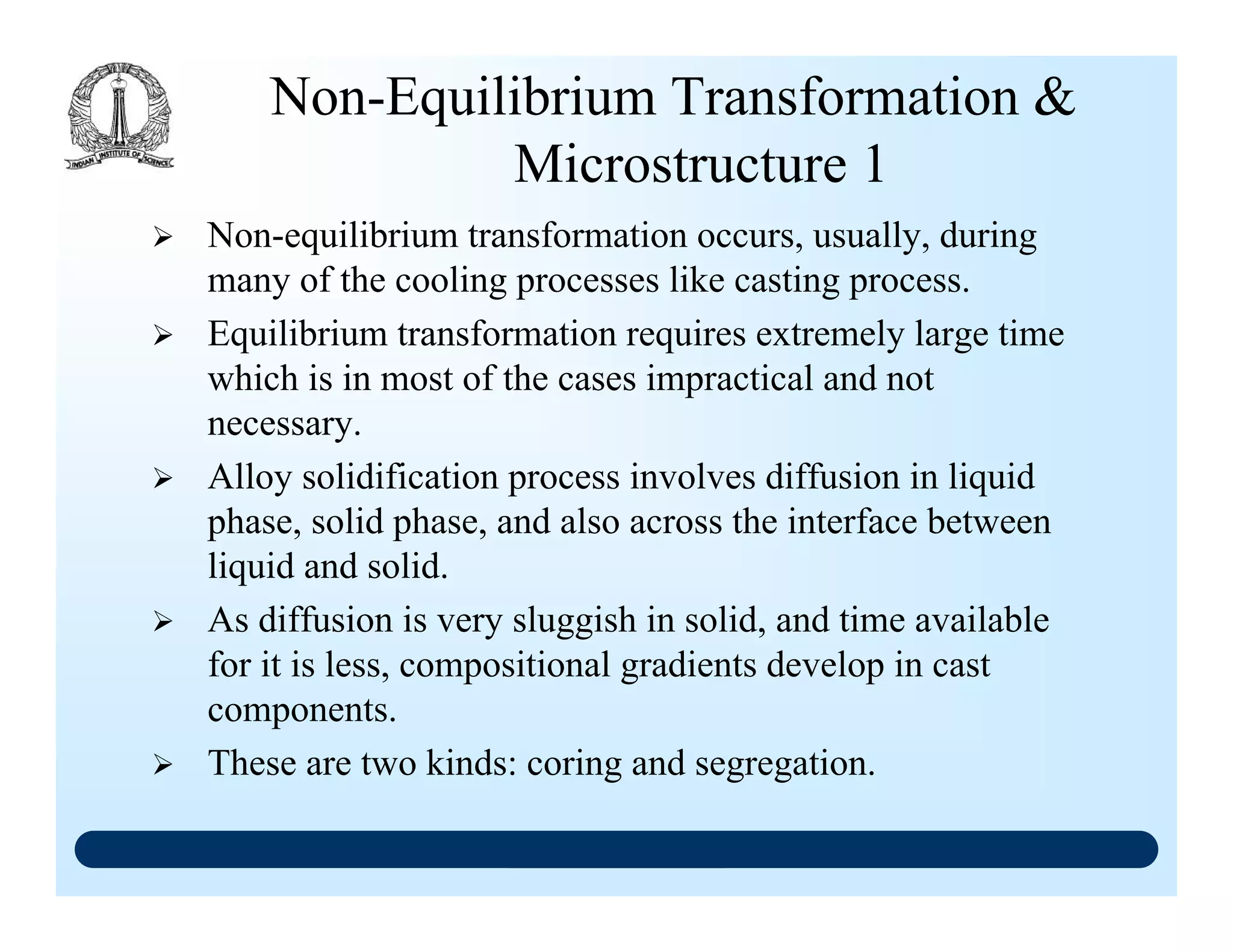 Non-Equilibrium Transformation &
Microstructure 1
Non-equilibrium transformation occurs, usually, during
many of the cooling processes like casting process.
Equilibrium transformation requires extremely large time
which is in most of the cases impractical and not
necessary.
Alloy solidification process involves diffusion in liquid
phase, solid phase, and also across the interface between
liquid and solid.
As diffusion is very sluggish in solid, and time available
for it is less, compositional gradients develop in cast
components.
These are two kinds: coring and segregation.
 