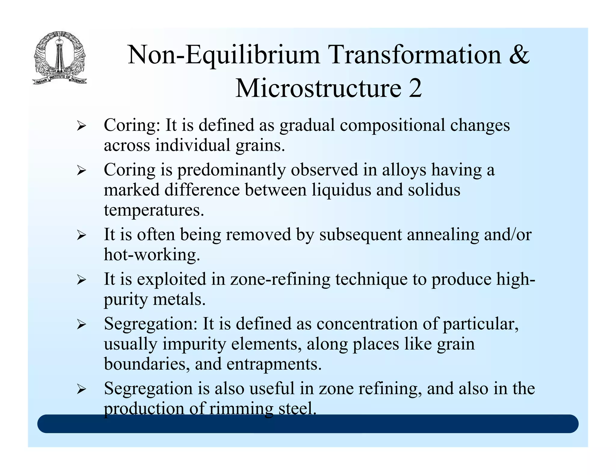 Non-Equilibrium Transformation &
Microstructure 2
Coring: It is defined as gradual compositional changes
across individual grains.
Coring is predominantly observed in alloys having a
marked difference between liquidus and solidus
temperatures.
It is often being removed by subsequent annealing and/or
hot-working.
It is exploited in zone-refining technique to produce high-
purity metals.
Segregation: It is defined as concentration of particular,
usually impurity elements, along places like grain
boundaries, and entrapments.
Segregation is also useful in zone refining, and also in the
production of rimming steel.
 