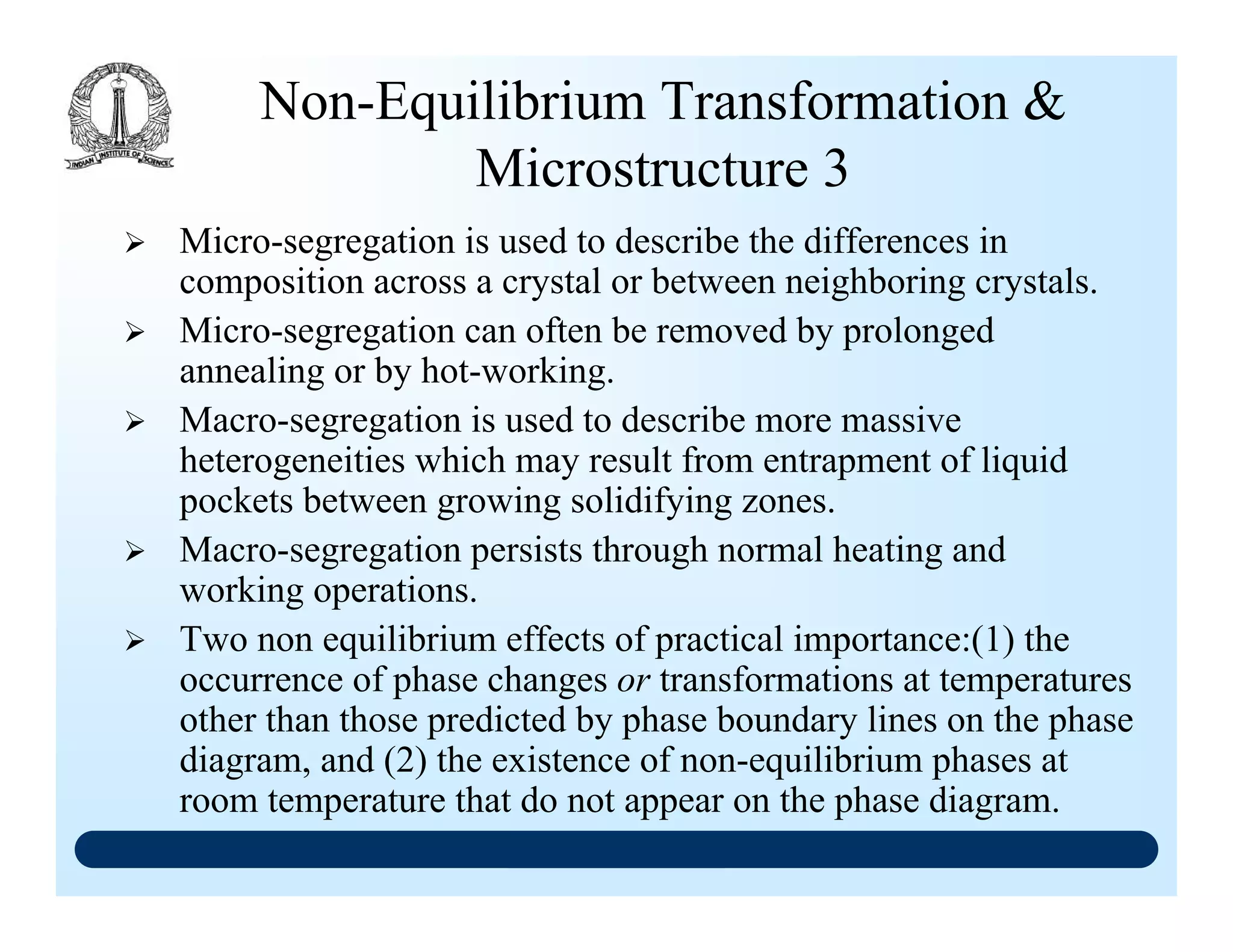 Non-Equilibrium Transformation &
Microstructure 3
Micro-segregation is used to describe the differences in
composition across a crystal or between neighboring crystals.
Micro-segregation can often be removed by prolonged
annealing or by hot-working.
Macro-segregation is used to describe more massive
heterogeneities which may result from entrapment of liquid
pockets between growing solidifying zones.
Macro-segregation persists through normal heating and
working operations.
Two non equilibrium effects of practical importance:(1) the
occurrence of phase changes or transformations at temperatures
other than those predicted by phase boundary lines on the phase
diagram, and (2) the existence of non-equilibrium phases at
room temperature that do not appear on the phase diagram.
 