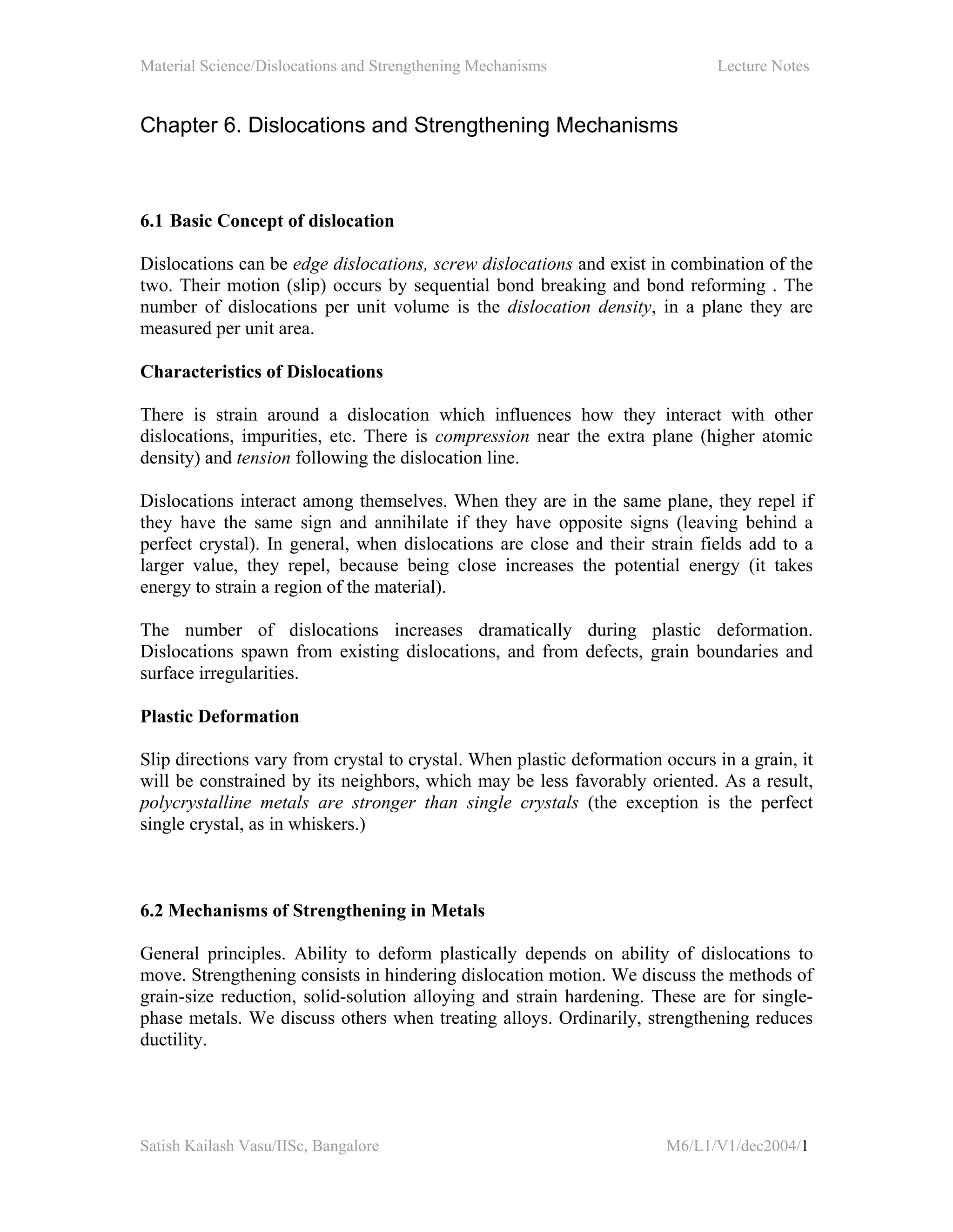 Material Science/Dislocations and Strengthening Mechanisms Lecture Notes
Satish Kailash Vasu/IISc, Bangalore M6/L1/V1/dec2004/1
Chapter 6. Dislocations and Strengthening Mechanisms
6.1 Basic Concept of dislocation
Dislocations can be edge dislocations, screw dislocations and exist in combination of the
two. Their motion (slip) occurs by sequential bond breaking and bond reforming . The
number of dislocations per unit volume is the dislocation density, in a plane they are
measured per unit area.
Characteristics of Dislocations
There is strain around a dislocation which influences how they interact with other
dislocations, impurities, etc. There is compression near the extra plane (higher atomic
density) and tension following the dislocation line.
Dislocations interact among themselves. When they are in the same plane, they repel if
they have the same sign and annihilate if they have opposite signs (leaving behind a
perfect crystal). In general, when dislocations are close and their strain fields add to a
larger value, they repel, because being close increases the potential energy (it takes
energy to strain a region of the material).
The number of dislocations increases dramatically during plastic deformation.
Dislocations spawn from existing dislocations, and from defects, grain boundaries and
surface irregularities.
Plastic Deformation
Slip directions vary from crystal to crystal. When plastic deformation occurs in a grain, it
will be constrained by its neighbors, which may be less favorably oriented. As a result,
polycrystalline metals are stronger than single crystals (the exception is the perfect
single crystal, as in whiskers.)
6.2 Mechanisms of Strengthening in Metals
General principles. Ability to deform plastically depends on ability of dislocations to
move. Strengthening consists in hindering dislocation motion. We discuss the methods of
grain-size reduction, solid-solution alloying and strain hardening. These are for single-
phase metals. We discuss others when treating alloys. Ordinarily, strengthening reduces
ductility.
 