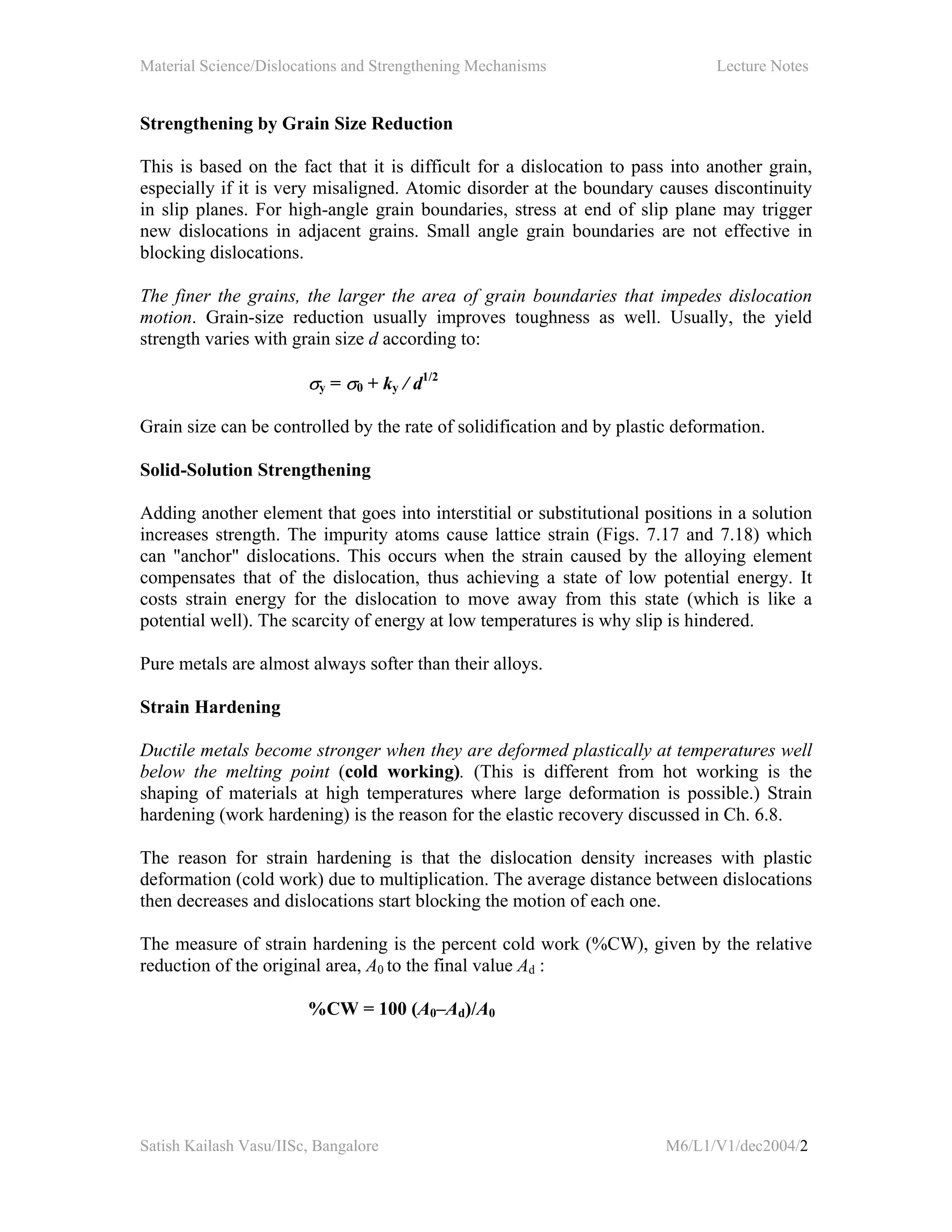 Material Science/Dislocations and Strengthening Mechanisms Lecture Notes
Satish Kailash Vasu/IISc, Bangalore M6/L1/V1/dec2004/2
Strengthening by Grain Size Reduction
This is based on the fact that it is difficult for a dislocation to pass into another grain,
especially if it is very misaligned. Atomic disorder at the boundary causes discontinuity
in slip planes. For high-angle grain boundaries, stress at end of slip plane may trigger
new dislocations in adjacent grains. Small angle grain boundaries are not effective in
blocking dislocations.
The finer the grains, the larger the area of grain boundaries that impedes dislocation
motion. Grain-size reduction usually improves toughness as well. Usually, the yield
strength varies with grain size d according to:
σy = σ0 + ky / d1/2
Grain size can be controlled by the rate of solidification and by plastic deformation.
Solid-Solution Strengthening
Adding another element that goes into interstitial or substitutional positions in a solution
increases strength. The impurity atoms cause lattice strain (Figs. 7.17 and 7.18) which
can "anchor" dislocations. This occurs when the strain caused by the alloying element
compensates that of the dislocation, thus achieving a state of low potential energy. It
costs strain energy for the dislocation to move away from this state (which is like a
potential well). The scarcity of energy at low temperatures is why slip is hindered.
Pure metals are almost always softer than their alloys.
Strain Hardening
Ductile metals become stronger when they are deformed plastically at temperatures well
below the melting point (cold working). (This is different from hot working is the
shaping of materials at high temperatures where large deformation is possible.) Strain
hardening (work hardening) is the reason for the elastic recovery discussed in Ch. 6.8.
The reason for strain hardening is that the dislocation density increases with plastic
deformation (cold work) due to multiplication. The average distance between dislocations
then decreases and dislocations start blocking the motion of each one.
The measure of strain hardening is the percent cold work (%CW), given by the relative
reduction of the original area, A0 to the final value Ad :
%CW = 100 (A0–Ad)/A0
 