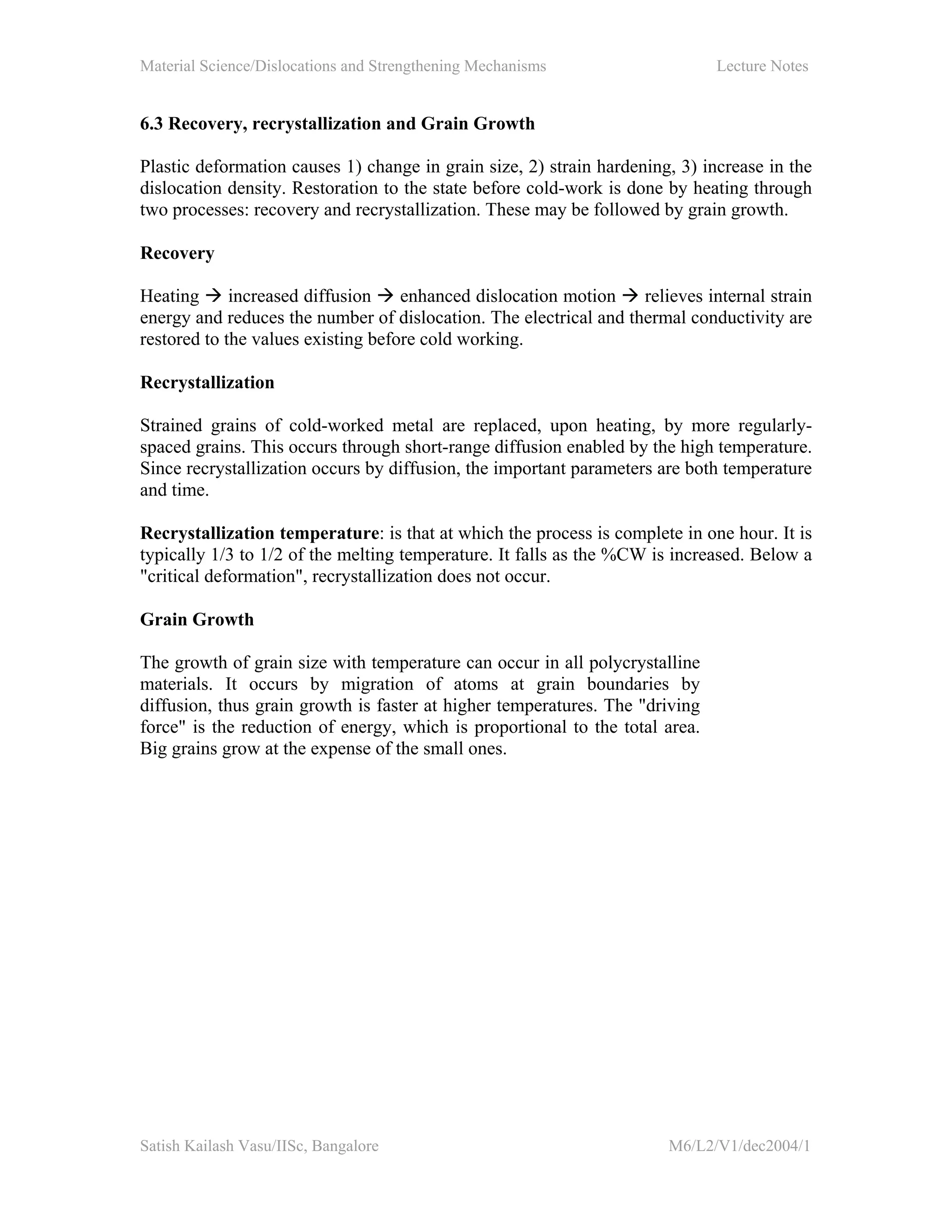 Material Science/Dislocations and Strengthening Mechanisms Lecture Notes
Satish Kailash Vasu/IISc, Bangalore M6/L2/V1/dec2004/1
6.3 Recovery, recrystallization and Grain Growth
Plastic deformation causes 1) change in grain size, 2) strain hardening, 3) increase in the
dislocation density. Restoration to the state before cold-work is done by heating through
two processes: recovery and recrystallization. These may be followed by grain growth.
Recovery
Heating increased diffusion enhanced dislocation motion relieves internal strain
energy and reduces the number of dislocation. The electrical and thermal conductivity are
restored to the values existing before cold working.
Recrystallization
Strained grains of cold-worked metal are replaced, upon heating, by more regularly-
spaced grains. This occurs through short-range diffusion enabled by the high temperature.
Since recrystallization occurs by diffusion, the important parameters are both temperature
and time.
Recrystallization temperature: is that at which the process is complete in one hour. It is
typically 1/3 to 1/2 of the melting temperature. It falls as the %CW is increased. Below a
"critical deformation", recrystallization does not occur.
Grain Growth
The growth of grain size with temperature can occur in all polycrystalline
materials. It occurs by migration of atoms at grain boundaries by
diffusion, thus grain growth is faster at higher temperatures. The "driving
force" is the reduction of energy, which is proportional to the total area.
Big grains grow at the expense of the small ones.
 