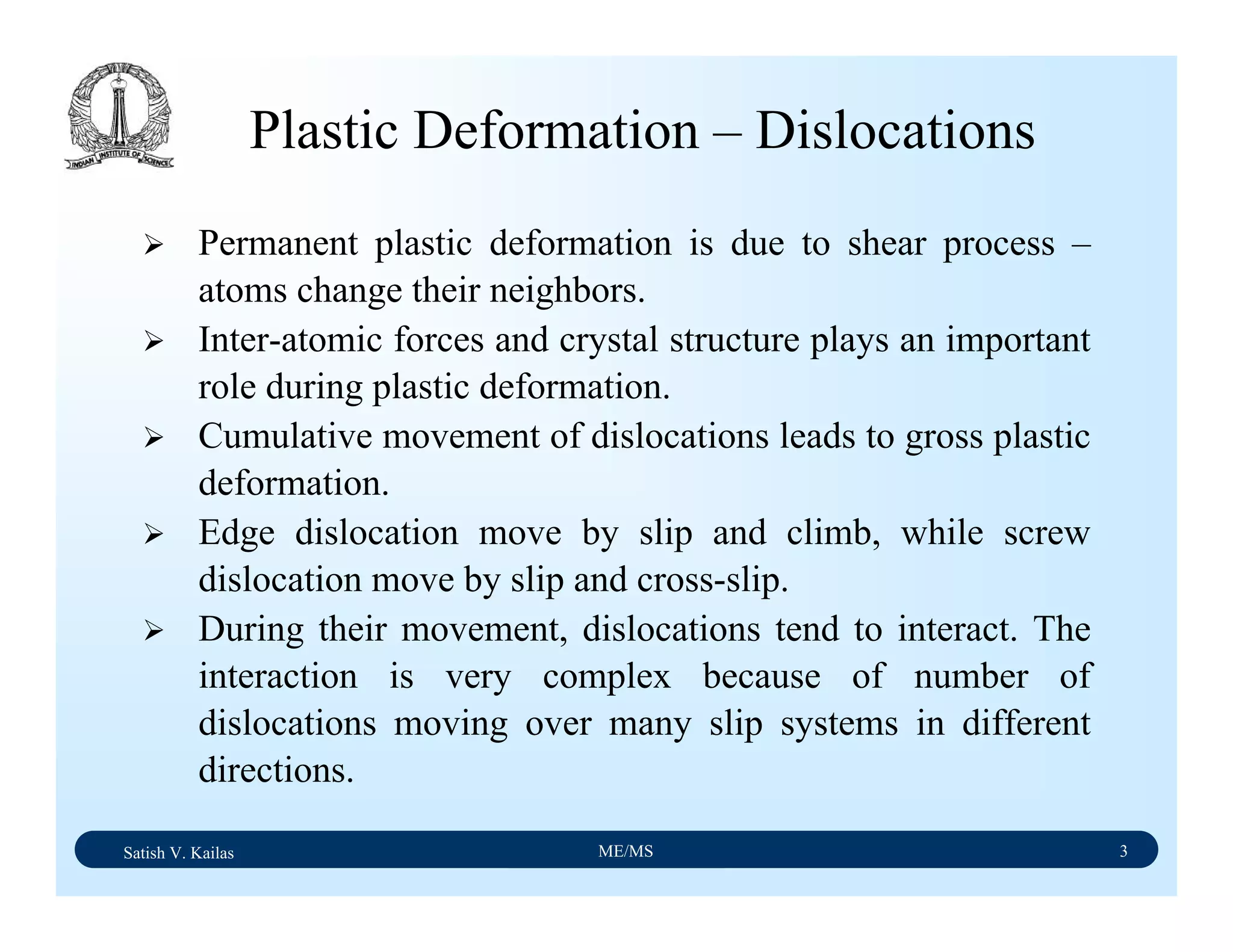 Satish V. Kailas ME/MS 3
Plastic Deformation – Dislocations
Permanent plastic deformation is due to shear process –
atoms change their neighbors.
Inter-atomic forces and crystal structure plays an important
role during plastic deformation.
Cumulative movement of dislocations leads to gross plastic
deformation.
Edge dislocation move by slip and climb, while screw
dislocation move by slip and cross-slip.
During their movement, dislocations tend to interact. The
interaction is very complex because of number of
dislocations moving over many slip systems in different
directions.
 